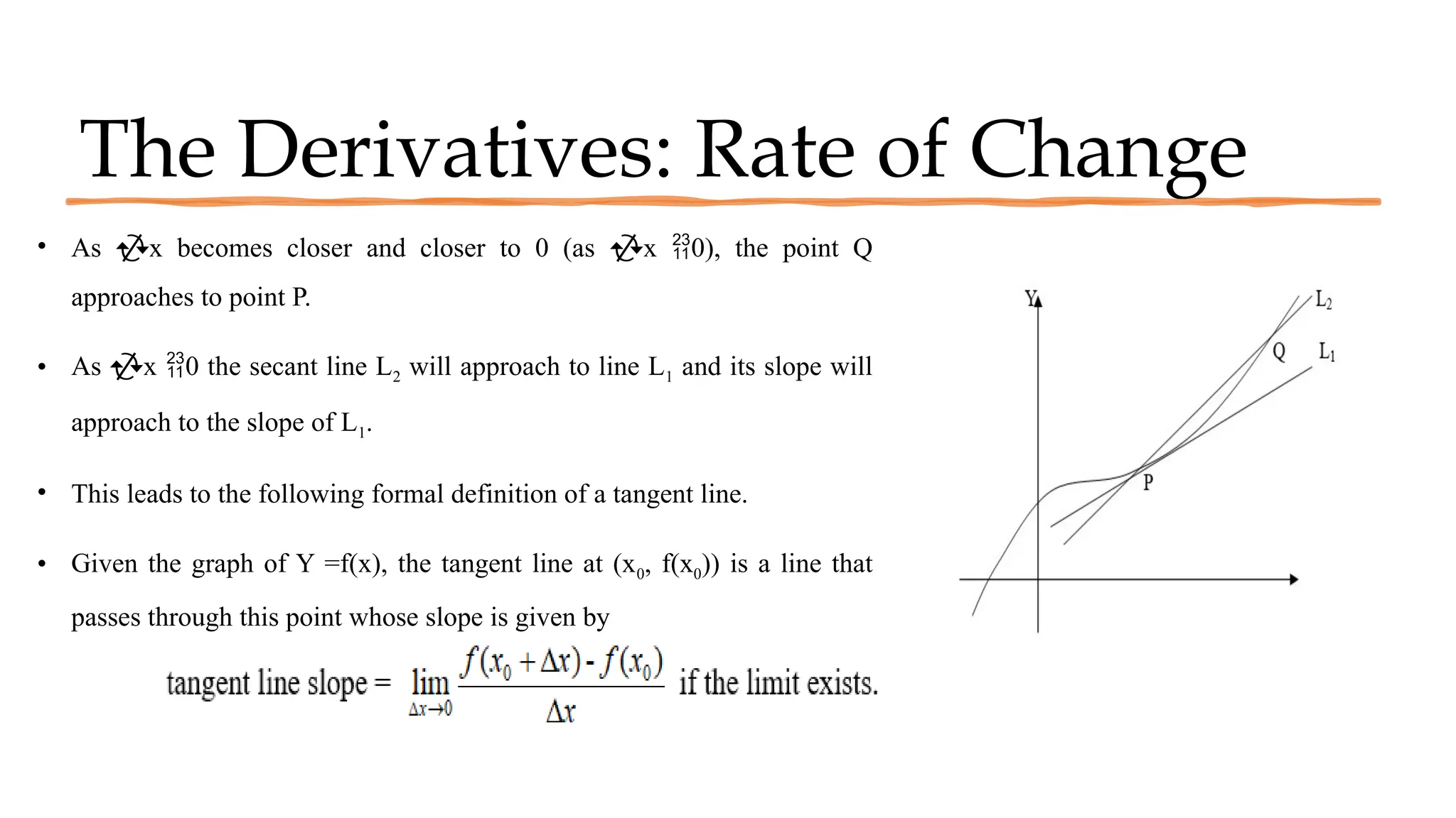 The Derivatives: Rate of Change
• As x becomes closer and closer to 0 (as x 0), the point Q
approaches to point P.
• As x 0 the secant line L2 will approach to line L1 and its slope will
approach to the slope of L1.
• This leads to the following formal definition of a tangent line.
• Given the graph of Y =f(x), the tangent line at (x0, f(x0)) is a line that
passes through this point whose slope is given by
 