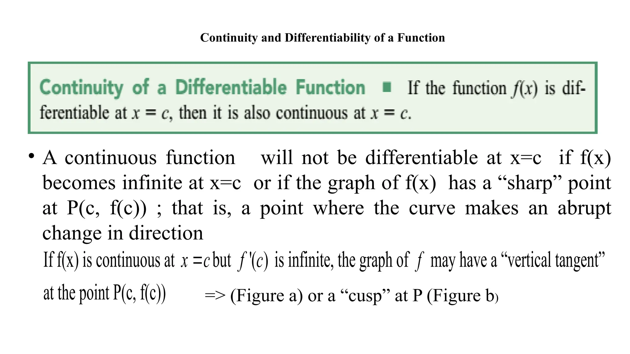Continuity and Differentiability of a Function
• A continuous function will not be differentiable at x=c if f(x)
becomes infinite at x=c or if the graph of f(x) has a “sharp” point
at P(c, f(c)) ; that is, a point where the curve makes an abrupt
change in direction
If f(x) is continuous at x c
 but '( )
f c is infinite, the graph of f may have a “vertical tangent”
at the point P(c, f(c)) => (Figure a) or a “cusp” at P (Figure b)
 