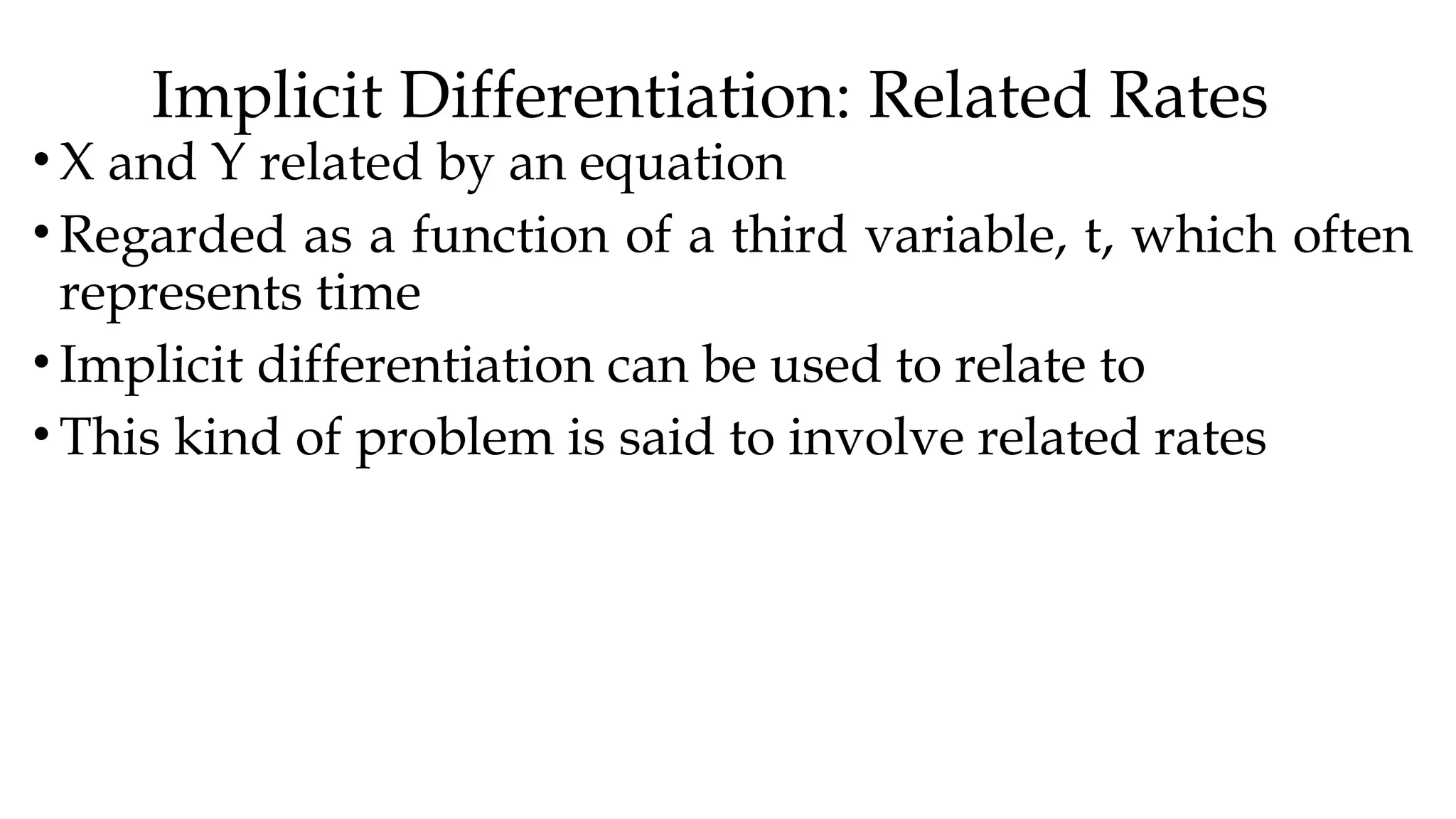 Implicit Differentiation: Related Rates
• X and Y related by an equation
• Regarded as a function of a third variable, t, which often
represents time
• Implicit differentiation can be used to relate to
• This kind of problem is said to involve related rates
 
