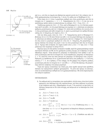 116 Θεµέλια
από το a, ενώ όλα τα ση εία που βρίσκονται αρκετά κοντά στο b δεν ανήκουν στο A.
(Εδώ χρησι οποιού ε τη συνέχεια της f στο Œa; b, καθώς και το Πρόβλη α 6-16.)
Έστω τώρα ότι ο  είναι ο ικρότερος αριθ ός που είναι εγαλύτερος από όλα τα
στοιχεία του A· προφανώς a    b. Ισχυριζό αστε ότι f ./ D 0, και για να το
αποδείξου ε πρέπει απλώς να αποκλείσου ε τις εκδοχές f ./  0 και f ./  0.
Υποθέτου ε πρώτα ότι f ./  0. Τότε, από το Θεώρη α 6-3, το f .x/ θα ήταν ικρό-
τερο από 0 για κάθε x σε ένα ικρό διάστη α που περιέχει το , ειδικότερα για κάποιους
αριθ ούς εγαλύτερους από τον  (Σχή α 12)· αλλά αυτό αντιτίθεται στο γεγονός ότι ο
 είναι εγαλύτερος από κάθε στοιχείο του A, αφού οι εγαλύτεροί του αριθ οί θα ήταν
επίσης στο A. Επο ένως, δεν ισχύει η f ./  0.
για κάθε x σε
αυτό το διάστη α
Το Α θα περιείχε επίση̋
όλα αυτά τα ση εία
λ
Σ Χ Η Μ Α 1 2 Από την άλλη εριά, έστω ότι f ./  0. Εφαρ όζοντας ξανά το Θεώρη α 6-3,
βλέπου ε ότι το f .x/ θα ήταν θετικό για κάθε x σε ένα ικρό διάστη α που περιέχει το
, ειδικότερα για κάποιους αριθ ούς ικρότερους από τον  (Σχή α 13). Αυτό ση αίνει
ότι όλοι αυτοί οι ικρότεροι αριθ οί δεν είναι στο A. Επο ένως, θα πορούσα ε να
έχου ε διαλέξει ένα ακό α πιο ικρό  που να είναι εγαλύτερο από όλα τα στοιχεία
του A. Έχου ε πάλι αντίφαση· δεν ισχύει λοιπόν ούτε η f ./  0. Άρα f ./ D 0 και
παίνου ε στον πειρασ ό να πού ε Ο.Ε.∆.
Ξέρου ε ό ως ότι κάτι πρέπει να πηγαίνει στραβά, αφού δεν χρησι οποιήσα ε κα ία
καινούργια ιδιότητα του R, και δεν χρειάζεται εγάλος έλεγχος για να βρού ε το α φι-
σβητήσι ο ση είο. Είναι φανερό ότι πορού ε να διαλέξου ε έναν αριθ ό  που να
είναι εγαλύτερος από όλα τα στοιχεία του A (για παράδειγ α, πορού ε να διαλέξου ε
 D b), αλλά δεν είναι και τόσο φανερό ότι πορού ε να διαλέξου ε έναν ελάχιστο.
Πράγ ατι, ας υποθέσου ε ότι το A αποτελείται από όλους τους αριθ ούς x  0 για τους
οποίους x2
 2. Αν ο αριθ ός
p
2 δεν υπήρχε, δεν θα υπήρχε ένας ελάχιστος αριθ ός
εγαλύτερος από όλα τα στοιχεία του A· για κάθε y 
p
2 που θα παίρνα ε, θα πορού-
σα ε πάντοτε να βρού ε ένα ακό α ικρότερο.
για κάθε
Το Α θα πορούσε
πράγ ατι να είναι
όνο τόσο
σε αυτό
το διάστη α
λ
Σ Χ Η Μ Α 1 3 Τώρα που έχου ε ανακαλύψει την πλάνη ας είναι σχεδόν φανερό ποια πρόσθετη
ιδιότητα των πραγ ατικών αριθ ών χρειαζό αστε. Το όνο που έχου ε να κάνου ε,
είναι να τη διατυπώσου ε καθαρά και να τη χρησι οποιήσου ε. Με αυτά ασχολού αστε
στο επό ενο κεφάλαιο.
ΠΡΟΒΛΗΜΑΤΑ
1. Για καθε ιά από τις συναρτήσεις που ακολουθούν, ελέγξτε ποιες είναι άνω ή κάτω
φραγ ένες στο διάστη α που σας υποδεικνύου ε, και ποιες παίρνουν τη έγιστη
ή την ελάχιστη τι ή τους. (Παρατηρήστε ότι ια f θα µπορούσε να έχει αυτές τις
ιδιότητες ακό α και αν δεν είναι συνεχής, και ακό α και αν το διάστη α δεν είναι
κλειστό.)
(i) f .x/ D x2
στο . 1; 1/.
(ii) f .x/ D x3
στο . 1; 1/.
(iii) f .x/ D x2
στο R.
(iv) f .x/ D x2
στο Œ0; 1/.
(v) f .x/ D

x2
; x  a
a C 2; x  a
στο . a 1; a C 1/. (Υποθέτου ε ότι a  1,
έτσι ώστε a 1  a C 1· θα χρειαστεί να διακρίνετε διάφορες περιπτώσεις
για το a.)
(vi) f .x/ D

x2
; x  a
a C 2; x  a
στο Œ a 1; a C 1. (Υποθέστε και πάλι ότι
a  1.)
(vii) f .x/ D

0; x άρρητος
1=q; x D p=q και p=q ανάγωγο
στο Œ0; 1.
 