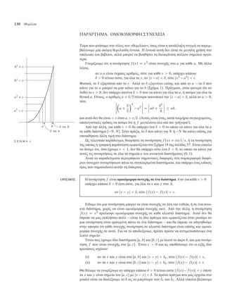 130 Θεµέλια
ΠΑΡΑΡΤΗΜΑ. ΟΜΟΙΟΜΟΡΦΗ ΣΥΝΕΧΕΙΑ
Τώρα που φτάσα ε στο τέλος των «θε ελίων», ίσως είναι η κατάλληλη στιγ ή να παρε -
βάλλου ε ία ακό η θε ελιώδη έννοια. Η έννοια αυτή δεν είναι σε εγάλη χρήση στο
υπόλοιπο του βιβλίου, αλλά πορεί να βοηθήσει τη διευκρίνιση πολλών ση είων αργό-
τερα.
Γνωρίζου ε ότι η συνάρτηση f .x/ D x2
είναι συνεχής στο a για κάθε a. Με άλλα
λόγια,
αν ο a είναι τυχαίος αριθ ός, τότε για κάθε   0, υπάρχει κάποιο
ı  0 τέτοιο ώστε, για όλα τα x, αν jx aj  ı, τότε jx2
a2
j  .
Φυσικά, το ı εξαρτάται από το . Αλλά το ı εξαρτάται επίσης και από το a —το ı που
κάνει για το a πορεί να ην κάνει για το b (Σχή α 1). Πράγ ατι, είναι φανερό ότι αν
δοθεί το   0, δεν υπάρχει κανένα ı  0 που να κάνει για όλα τα a, ή ακό α για όλα τα
θετικά a. Όντως, ο αριθ ός a C ı=2 σίγουρα ικανοποιεί την jx aj  ı, αλλά αν a  0,
τότε ˇ
ˇ
ˇ
ˇ
ˇ

a C
ı
2
2
a2
ˇ
ˇ
ˇ
ˇ
ˇ
D
ˇ
ˇ
ˇ
ˇ aı C
ı2
4
ˇ
ˇ
ˇ
ˇ  aı;
και αυτό δεν θα είναι   όταν a  =ı. (Αυτός είναι ένας, κατά τεκ ήριο συγκεχυ ένος,
υπολογιστικός τρόπος να πού ε ότι η f εγαλώνει όλο και πιο γρήγορα!).
Από την άλλη, για κάθε   0 θα υπάρχει ένα ı  0 το οποίο να κάνει για όλα τα a
σε κάθε διάστη α Œ N; N . Στην πράξη, το ı που κάνει για N ή N θα κάνει επίσης για
οποιαδήποτε άλλη τι ή στο διάστη α.
για
για
Σ Χ Η Μ Α 1 Ως τελευταίο παράδειγ α, θεωρήστε τη συνάρτηση f .x/ D sin 1=x, ή τη συνάρτηση
της οποίας η γραφική παράσταση ε φανίζεται στο Σχή α 18 της σελίδας 57. Είναι εύκολο
να δού ε ότι, όσο έχου ε   1, δεν θα υπάρχει ούτε ένα ı  0, το οποίο να κάνει για
αυτές τις συναρτήσεις σε όλα τα ση εία a του ανοικτού διαστή ατος .0; 1/.
Αυτά τα παραδείγ ατα περιγράφουν ση αντικές διαφορές στη συ περιφορά διαφό-
ρων συνεχών συναρτήσεων πάνω σε συγκεκρι ένα διαστή ατα, και υπάρχει ένας ειδικός
όρος που ση ατοδοτεί αυτήν τη διάκριση.
ΟΡΙΣΜΟΣ Η συνάρτηση f είναι ο οιό ορφα συνεχής σε ένα διάστη α A αν για κάθε   0
υπάρχει κάποιο ı  0 έτσι ώστε, για όλα τα x και y στο A,
αν jx yj  ı, τότε jf .x/ f .y/j  .
Είδα ε ότι ια συνάρτηση πορεί να είναι συνεχής σε όλη την ευθεία, ή σε ένα ανοι-
κτό διάστη α, χωρίς να είναι ο οιό ορφα συνεχής εκεί. Από την άλλη, η συνάρτηση
f .x/ D x2
προέκυψε ο οιό ορφα συνεχής σε κάθε κλειστό διάστη α. Αυτό δεν θα
έπρεπε να ας εκπλήσσει πολύ —είναι το ίδιο πράγ α που ε φανίζεται όταν ρωτά ε αν
ια συνάρτηση είναι φραγ ένη πάνω σε ένα διάστη α— και θα έπρεπε να οδηγηθού ε
στην υποψία ότι κάθε συνεχής συνάρτηση σε κλειστό διάστη α είναι επίσης και ο οιό-
ορφα συνεχής σε αυτό. Για να το αποδείξου ε, πρέπει πρώτα να αντι ετωπίσου ε ένα
λεπτό ση είο.
Έστω πως έχου ε δύο διαστή ατα Œa; b και Œb; c ε κοινό το άκρο b, και ια συνάρ-
τηση f που είναι συνεχής στο Œa; c. Έστω   0 και ας υποθέσου ε ότι οι εξής δύο
προτάσεις ισχύουν:
(i) αν τα x και y είναι στο Œa; b και jx yj  ı1, τότε jf .x/ f .y/j  ,
(ii) αν τα x και y είναι στο Œb; c και jx yj  ı2, τότε jf .x/ f .y/j  .
Θα θέλα ε να γνωρίζου ε αν υπάρχει κάποιο ı  0 τέτοιο ώστε jf .x/ f .y/j   όποτε
τα x και y είναι ση εία του Œa; c ε jx yj  ı. Το πρώτο πράγ α που ας έρχεται στο
υαλό είναι να διαλέξου ε το ı ως το ικρότερο των ı1 και ı2. Αλλά εύκολα βλέπου ε
 
