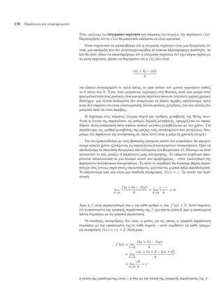 138 Παράγωγοι και ολοκληρώµατα
Έτσι, ορίζουµε ως (στιγ ιαία) ταχύτητα του σώ ατος τη στιγ ή a, την παράγωγο s0
.a/.
Παρατηρήστε ότι το s0
.a/ θα πορούσε κάλλιστα να είναι αρνητικό.
Είναι ση αντικό να καταλάβου ε ότι η στιγ ιαία ταχύτητα είναι ια θεωρητική έν-
νοια, ια αφαίρεση που δεν αντιστοιχεί ακριβώς σε κάποια παρατηρήσι η ποσότητα. Αν
και θα ήταν άδικο να υποστηρίξου ε ότι η στιγ ιαία ταχύτητα δεν έχει κα ία σχέση ε
τη έση ταχύτητα, πρέπει να θυ ό αστε ότι η s0
.t/ δεν είναι
s.t C h/ s.t/
h
για κάποιο συγκεκρι ένο h, αλλά απλώς το όριο αυτών των έσων ταχυτήτων καθώς
το h τείνει στο 0. Έτσι, όταν ετρώνται ταχύτητες στη Φυσική, αυτό που ετρά στην
πραγ ατικότητα ένας φυσικός είναι ια έση ταχύτητα πάνω σε ένα (πολύ ικρό) χρονικό
διάστη α· ια τέτοια διαδικασία δεν ανα ένεται να δώσει ακριβές αποτέλεσ α, αλλά
αυτό δεν ση αίνει ότι είναι ελαττω ατική, διότιοι φυσικές ετρήσεις έτσι και αλλιώς δεν
πορούν ποτέ να είναι ακριβείς.
Η ταχύτητα ενός σώ ατος λέγεται συχνά και «ρυθ ός εταβολής της θέσης του».
Αυτή η έννοια της παραγώγου, ως ρυθ ός δηλαδή εταβολής, εφαρ όζεται σε οποια-
δήποτε άλλη κατάσταση όπου κάποιο φυσικό έγεθος εταβάλλεται ε τον χρόνο. Για
παράδειγ α, ως «ρυθ ό εταβολής της άζας» ενός αντικει ένου που εγαλώνει, θεω-
ρού ε την παράγωγο της συνάρτησης m, όπου m.t/ είναι η άζα τη χρονική στιγ ή t.
Για να εξοικειωθού ε ε τους βασικούς ορισ ούς αυτού του κεφαλαίου, θα αφιερώ-
σου ε αρκετό χρόνο εξετάζοντας τις παραγώγους συγκεκρι ένων συναρτήσεων. Πριν να
αποδείξου ε τα σπουδαία θεωρητικά αποτελέσ ατα του Κεφαλαίου 11, θέλου ε να είναι
κατανοητό το πώς οιάζει η παράγωγος ιας συνάρτησης. Το επό ενο κεφάλαιο αφιε-
ρώνεται αποκλειστικά σε ια πλευρά αυτού του προβλή ατος —στον υπολογισ ό της
παραγώγου πολύπλοκων συναρτήσεων. Σε αυτό το κεφάλαιο θα δώσου ε βάρος περισ-
σότερο στις έννοιες παρά στους υπολογισ ούς, ελετώντας ερικά απλά παραδείγ ατα.
Το απλούστερο από όλα είναι ια σταθερή συνάρτηση, f .x/ D c. Σε αυτήν την περί-
πτωση
lim
h!0
f .a C h/ f .a/
h
D lim
h!0
c c
h
D 0:
Άρα, η f είναι παραγωγίσι η στο a για κάθε αριθ ό a, και f 0
.a/ D 0. Αυτό ση αίνει
ότι η εφαπτο ένη της γραφικής παράστασης της f έχει πάντα κλίση 0, άρα η εφαπτο ένη
πάντα συ πίπτει ε τη γραφική παράσταση.
Οι σταθερές συναρτήσεις δεν είναι οι όνες για τις οποίες η γραφική παράσταση
συ πίπτει ε την εφαπτο ένη της σε κάθε ση είο —αυτό συ βαίνει για κάθε γρα ι-
κή συνάρτηση f .x/ D cx C d. Πράγ ατι,
f 0
.a/ D lim
h!0
f .a C h/ f .a/
h
D lim
h!0
c.a C h/ C d Œca C d
h
D lim
h!0
ch
h
D c·
η κλίση της εφαπτο ένης είναι c, η ίδια ε την κλίση της γραφικής παράστασης της f .
 