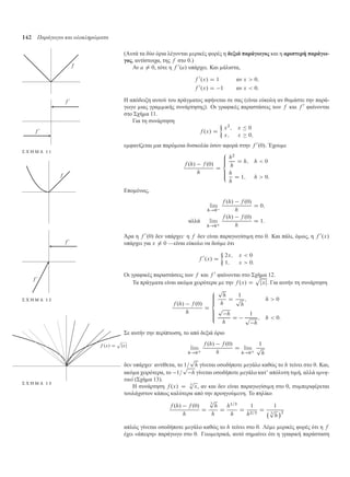 142 Παράγωγοι και ολοκληρώµατα
(Αυτά τα δύο όρια λέγονται ερικές φορές η δεξιά παράγωγος και η αριστερή παράγω-
γος, αντίστοιχα, της f στο 0.)
Αν a ¤ 0, τότε η f 0
.a/ υπάρχει. Και άλιστα,
f 0
.x/ D 1 αν x  0;
f 0
.x/ D 1 αν x  0:
Η απόδειξη αυτού του πράγ ατος αφήνεται σε σας (είναι εύκολη αν θυ άστε την παρά-
γωγο ιας γρα ικής συνάρτησης). Οι γραφικές παραστάσεις των f και f 0
φαίνονται
στο Σχή α 11.
Σ Χ Η Μ Α 1 1
Για τη συνάρτηση
f .x/ D

x2
; x  0
x; x  0;
ε φανίζεται ια παρό οια δυσκολία όσον αφορά στην f 0
.0/. Έχου ε
f .h/ f .0/
h
D
8
ˆˆ
ˆˆ:
h2
h
D h; h  0
h
h
D 1; h  0:
Επο ένως,
lim
h!0
f .h/ f .0/
h
D 0;
αλλά lim
h!0C
f .h/ f .0/
h
D 1:
Άρα η f 0
.0/ δεν υπάρχει· η f δεν είναι παραγωγίσι η στο 0. Και πάλι, ό ως, η f 0
.x/
υπάρχει για x ¤ 0 —είναι εύκολο να δού ε ότι
f 0
.x/ D

2x; x  0
1; x  0:
Οι γραφικές παραστάσεις των f και f 0
φαίνονται στο Σχή α 12.
Σ Χ Η Μ Α 1 2
Τα πράγ ατα είναι ακό α χειρότερα ε την f .x/ D
p
jxj. Για αυτήν τη συνάρτηση
f .h/ f .0/
h
D
8
ˆˆˆ
ˆˆˆ:
p
h
h
D
1
p
h
; h  0
p
h
h
D
1
p
h
; h  0:
Σε αυτήν την περίπτωση, το από δεξιά όριο
lim
h!0C
f .h/ f .0/
h
D lim
h!0C
1
p
h
δεν υπάρχει· αντίθετα, το 1=
p
h γίνεται οσοδήποτε εγάλο καθώς το h τείνει στο 0. Και,
ακό α χειρότερα, το 1=
p
h γίνεται οσοδήποτε εγάλο κατ’ απόλυτη τι ή, αλλά αρνη-
τικό (Σχή α 13).
Σ Χ Η Μ Α 1 3
Η συνάρτηση f .x/ D 3
p
x, αν και δεν είναι παραγωγίσι η στο 0, συ περιφέρεται
τουλάχιστον κάπως καλύτερα από την προηγού ενη. Το πηλίκο
f .h/ f .0/
h
D
3
p
h
h
D
h1=3
h
D
1
h2=3
D
1
3
p
h
2
απλώς γίνεται οσοδήποτε εγάλο καθώς το h τείνει στο 0. Λέ ε ερικές φορές ότι η f
έχει «άπειρη» παράγωγο στο 0. Γεω ετρικά, αυτό ση αίνει ότι η γραφική παράσταση
 