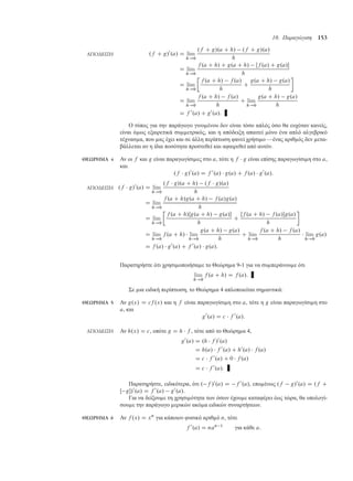 10. Παραγώγιση 153
ΑΠΟ∆ΕΙΞΗ .f C g/0
.a/ D lim
h!0
.f C g/.a C h/ .f C g/.a/
h
D lim
h!0
f .a C h/ C g.a C h/ Œf .a/ C g.a/
h
D lim
h!0

f .a C h/ f .a/
h
C
g.a C h/ g.a/
h

D lim
h!0
f .a C h/ f .a/
h
C lim
h!0
g.a C h/ g.a/
h
D f 0
.a/ C g0
.a/:
Ο τύπος για την παράγωγο γινο ένου δεν είναι τόσο απλός όσο θα ευχόταν κανείς,
είναι ό ως εξαιρετικά συ ετρικός, και η απόδειξη απαιτεί όνο ένα απλό αλγεβρικό
τέχνασ α, που ας έχει και σε άλλη περίπτωση φανεί χρήσι ο —ένας αριθ ός δεν ετα-
βάλλεται αν η ίδια ποσότητα προστεθεί και αφαιρεθεί από αυτόν.
ΘΕΩΡΗΜΑ 4 Αν οι f και g είναι παραγωγίσι ες στο a, τότε η f  g είναι επίσης παραγωγίσι η στο a,
και
.f  g/0
.a/ D f 0
.a/  g.a/ C f .a/  g0
.a/:
ΑΠΟ∆ΕΙΞΗ .f  g/0
.a/ D lim
h!0
.f  g/.a C h/ .f  g/.a/
h
D lim
h!0
f .a C h/g.a C h/ f .a/g.a/
h
D lim
h!0

f .a C h/Œg.a C h/ g.a/
h
C
Œf .a C h/ f .a/g.a/
h

D lim
h!0
f .a C h/  lim
h!0
g.a C h/ g.a/
h
C lim
h!0
f .a C h/ f .a/
h
 lim
h!0
g.a/
D f .a/  g0
.a/ C f 0
.a/  g.a/:
Παρατηρήστε ότι χρησι οποιήσα ε το Θεώρη α 9-1 για να συ περάνου ε ότι
lim
h!0
f .a C h/ D f .a/:
Σε ια ειδική περίπτωση, το Θεώρη α 4 απλοποιείται ση αντικά:
ΘΕΩΡΗΜΑ 5 Αν g.x/ D cf .x/ και η f είναι παραγωγίσι η στο a, τότε η g είναι παραγωγίσι η στο
a, και
g0
.a/ D c  f 0
.a/:
ΑΠΟ∆ΕΙΞΗ Αν h.x/ D c, οπότε g D h  f , τότε από το Θεώρη α 4,
g0
.a/ D .h  f /0
.a/
D h.a/  f 0
.a/ C h0
.a/  f .a/
D c  f 0
.a/ C 0  f .a/
D c  f 0
.a/:
Παρατηρήστε, ειδικότερα, ότι . f /0
.a/ D f 0
.a/, επο ένως .f g/0
.a/ D .f C
Œ g/0
.a/ D f 0
.a/ g0
.a/.
Για να δείξου ε τη χρησι ότητα των όσων έχου ε καταφέρει έως τώρα, θα υπολογί-
σου ε την παράγωγο ερικών ακό α ειδικών συναρτήσεων.
ΘΕΩΡΗΜΑ 6 Αν f .x/ D xn
για κάποιον φυσικό αριθ ό n, τότε
f 0
.a/ D nan 1
για κάθε a:
 