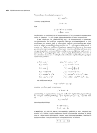 158 Παράγωγοι και ολοκληρώµατα
Το αποτέλεσ α είναι τελείως διαφορετικό αν
f .x/ D sin2
x:
Σε αυτήν την περίπτωση
f D S B sin;
άρα
f 0
.x/ D S0
.sin x/  sin0
.x/
D 2 sin x  cos x:
Παρατηρήστε ότι αυτό βρίσκεται σε συ φωνία (όπως πρέπει) ε το αποτέλεσ α που παίρ-
νου ε αν γράψου ε f D sin  sin και χρησι οποιήσου ε τον τύπο του γινο ένου.
Αν και επινοήσα ε ένα ειδικό σύ βολο, το S, για να ονο άσου ε τη συνάρτηση
«τετραγωνισ ού», δεν χρειάζεται και εγάλη εξάσκηση για να πορεί κανείς να λύνει
προβλή ατα σαν και αυτό χωρίς να γράφει ειδικά σύ βολα για συναρτήσεις, και ακό α,
χωρίς να γράφει την ακριβή σύνθεση που δίνει την f —σύντο α συνηθίζει κανείς να
αναλύει την f έσα στο υαλό του. Οι επό ενες παραγωγίσεις δίνονται ως άσκηση για
ια τέτοια διανοητική εξάσκηση —αν θεωρήσετε αναγκαίο να δουλέψετε λίγο και πάνω
στο χαρτί, προς Θεού κάντε το, αλλά προσπαθήστε να αναπτύξετε την ευχέρεια του να
γράφετε την f 0
α έσως όλις σας δοθεί ο ορισ ός της f . Τα προβλή ατα αυτού του εί-
δους είναι τόσο εύκολα που, αν απλώς θυ άστε τον Κανόνα της Αλυσίδας, δεν χρειάζεται
να σκεφτείτε καθόλου.
αν f .x/ D sin x3
τότε f 0
.x/ D cos x3
 3x2
f .x/ D sin3
x f 0
.x/ D 3 sin2
x  cos x
f .x/ D sin
1
x
f 0
.x/ D cos
1
x


1
x2

f .x/ D sin.sin x/ f 0
.x/ D cos.sin x/  cos x
f .x/ D sin.x3
C 3x2
/ f 0
.x/ D cos.x3
C 3x2
/  .3x2
C 6x/
f .x/ D .x3
C 3x2
/53
f 0
.x/ D 53.x3
C 3x2
/52
 .3x2
C 6x/:
Μια συνάρτηση όπως η
f .x/ D sin2
x2
D Œsin x2
2
;
που είναι η σύνθεση τριών συναρτήσεων
f D S B sin B S;
πορεί επίσης να παραγωγιστεί ε εφαρ ογή του Κανόνα της Αλυσίδας. Αρκεί να θυ η-
θεί κανείς ότι ια τριπλή σύνθεση f B g B h ση αίνει .f B g/ B h ή f B .g B h/. Έτσι,
αν
f .x/ D sin2
x2
πορού ε να γράψου ε
f D .S B sin/ B S;
f D S B .sin B S/:
Η παράγωγος της καθε ιάς από τις δύο εκφράσεις βρίσκεται ε διπλή εφαρ ογή του
Κανόνα της Αλυσίδας· το όνο συζητήσι ο ση είο είναι αν οι δύο εκφράσεις θα οδηγή-
σουν σε εξίσου απλούς υπολογισ ούς. Βέβαια, όπως είναι γνωστό σε κάθε εξοικειω ένο
ε παραγωγίσεις, είναι προτι ότερο να χρησι οποιήσου ε τη δεύτερη:
f D S B .sin B S/:
 