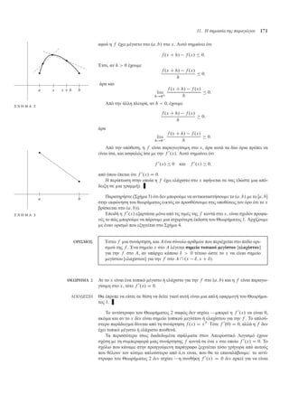 11. Η σηµασία της παραγώγου 171
αφού η f έχει έγιστο στο .a; b/ στο x. Αυτό ση αίνει ότι
f .x C h/ f .x/  0:
Έτσι, αν h  0 έχου ε
f .x C h/ f .x/
h
 0:
άρα και
Σ Χ Η Μ Α 2
lim
h!0C
f .x C h/ f .x/
h
 0:
Από την άλλη πλευρά, αν h  0, έχου ε
f .x C h/ f .x/
h
 0;
άρα
lim
h!0
f .x C h/ f .x/
h
 0:
Από την υπόθεση, η f είναι παραγωγίσι η στο x, άρα αυτά τα δύο όρια πρέπει να
είναι ίσα, και ασφαλώς ίσα ε την f 0
.x/. Αυτό ση αίνει ότι
f 0
.x/  0 και f 0
.x/  0;
από όπου έπεται ότι f 0
.x/ D 0.
Η περίπτωση στην οποία η f έχει ελάχιστο στο x αφήνεται σε σας (δώστε ια από-
δειξη σε ια γρα ή).
Παρατηρήστε (Σχή α 3) ότι δεν πορού ε να αντικαταστήσου ε το .a; b/ ε το Œa; b
στην εκφώνηση του θεωρή ατος (εκτός αν προσθέσου ε στις υποθέσεις τον όρο ότι το x
βρίσκεται στο .a; b/).
Σ Χ Η Μ Α 3 Επειδή η f 0
.x/ εξαρτάται όνο από τις τι ές της f κοντά στο x, είναι σχεδόν προφα-
νές το πώς πορού ε να πάρου ε ια ισχυρότερη έκδοση του Θεωρή ατος 1. Αρχίζου ε
ε έναν ορισ ό που εξηγείται στο Σχή α 4.
ΟΡΙΣΜΟΣ Έστω f ια συνάρτηση, και A ένα σύνολο αριθ ών που περιέχεται στο πεδίο ορι-
σ ού της f . Ένα ση είο x στο A λέγεται ση είο τοπικού εγίστου [ελαχίστου]
για την f στο A, αν υπάρχει κάποιο ı  0 τέτοιο ώστε το x να είναι ση είο
εγίστου [ελαχίστου] για την f στο A  .x ı; x C ı/.
ΘΕΩΡΗΜΑ 2 Αν το x είναι ένα τοπικό έγιστο ή ελάχιστο για την f στο .a; b/ και η f είναι παραγω-
γίσι η στο x, τότε f 0
.x/ D 0.
ΑΠΟ∆ΕΙΞΗ Θα έπρεπε να είστε σε θέση να δείτε γιατί αυτή είναι ια απλή εφαρ ογή του Θεωρή α-
τος 1.
Το αντίστροφο του Θεωρή ατος 2 σαφώς δεν ισχύει — πορεί η f 0
.x/ να είναι 0,
ακό α και αν το x δεν είναι ση είο τοπικού εγίστου ή ελαχίστου για την f . Το απλού-
στερο παράδειγ α δίνεται από τη συνάρτηση f .x/ D x3
· Τότε f 0
.0/ D 0, αλλά η f δεν
έχει τοπικό έγιστο ή ελάχιστο πουθενά.
Τα περισσότερο ίσως διαδεδο ένα σφάλ ατα στον Απειροστικό Λογισ ό έχουν
σχέση ε τη συ περιφορά ιας συνάρτησης f κοντά σε ένα x στο οποίο f 0
.x/ D 0. Το
σχόλιο που κάνα ε στην προηγού ενη παράγραφο ξεχνιέται τόσο γρήγορα από αυτούς
που θέλουν τον κόσ ο απλούστερο από ό,τι είναι, που θα το επαναλάβου ε: το αντί-
στροφο του Θεωρή ατος 2 δεν ισχύει —η συνθήκη f 0
.x/ D 0 δεν αρκεί για να είναι
 