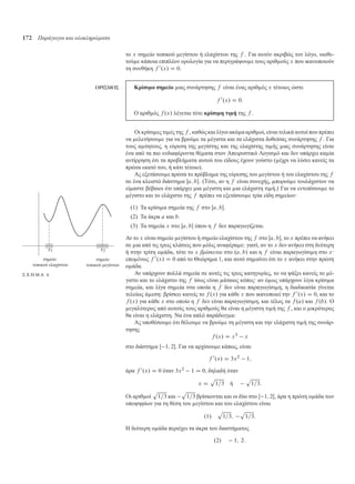 172 Παράγωγοι και ολοκληρώµατα
το x ση είο τοπικού εγίστου ή ελαχίστου της f . Για αυτόν ακριβώς τον λόγο, υιοθε-
τού ε κάποια επιπλέον ορολογία για να περιγράψου ε τους αριθ ούς x που ικανοποιούν
τη συνθήκη f 0
.x/ D 0.
ΟΡΙΣΜΟΣ Κρίσι ο ση είο ιας συνάρτησης f είναι ένας αριθ ός x τέτοιος ώστε
f 0
.x/ D 0:
Ο αριθ ός f .x/ λέγεται τότε κρίσι η τι ή της f .
Οι κρίσι ες τι ές της f , καθώς και λίγοι ακό α αριθ οί, είναι τελικά αυτοί που πρέπει
να ελετήσου ε για να βρού ε τα έγιστα και τα ελάχιστα δοθείσας συνάρτησης f . Για
τους α ύητους, η εύρεση της εγίστης και της ελαχίστης τι ής ιας συνάρτησης είναι
ένα από τα πιο ενδιαφέροντα θέ ατα στον Απειροστικό Λογισ ό και δεν υπάρχει κα ία
αντίρρηση ότι τα προβλή ατα αυτού του είδους έχουν γούστο ( έχρι να λύσει κανείς τα
πρώτα εκατό του, ή κάτι τέτοιο).
Ας εξετάσου ε πρώτα το πρόβλη α της εύρεσης του εγίστου ή του ελαχίστου της f
σε ένα κλειστό διάστη α Œa; b. (Τότε, αν η f είναι συνεχής, πορού ε τουλάχιστον να
εί αστε βέβαιοι ότι υπάρχει ια έγιστη και ια ελάχιστη τι ή.) Για να εντοπίσου ε το
έγιστο και το ελάχιστο της f πρέπει να εξετάσου ε τρία είδη ση είων:
(1) Τα κρίσι α ση εία της f στο Œa; b.
(2) Τα άκρα a και b.
(3) Τα ση εία x στο Œa; b όπου η f δεν παραγωγίζεται.
Αν το x είναι ση είο εγίστου ή ση είο ελαχίστου της f στο Œa; b, το x πρέπει να ανήκει
σε ια από τις τρεις κλάσεις που όλις αναφέρα ε: γιατί, αν το x δεν ανήκει στη δεύτερη
ή στην τρίτη ο άδα, τότε το x βρίσκεται στο .a; b/ και η f είναι παραγωγίσι η στο x·
επο ένως f 0
.x/ D 0 από το Θεώρη α 1, και αυτό ση αίνει ότι το x ανήκει στην πρώτη
ο άδα.
ση είο
τοπικού εγίστου
ση είο
τοπικού ελαχίστου
Σ Χ Η Μ Α 4 Αν υπάρχουν πολλά ση εία σε αυτές τις τρεις κατηγορίες, το να ψάξει κανείς το έ-
γιστο και το ελάχιστο της f ίσως είναι άταιος κόπος· αν ό ως υπάρχουν λίγα κρίσι α
ση εία, και λίγα ση εία στα οποία η f δεν είναι παραγωγίσι η, η διαδικασία γίνεται
τελείως ά εση: βρίσκει κανείς το f .x/ για κάθε x που ικανοποιεί την f 0
.x/ D 0, και το
f .x/ για κάθε x στο οποίο η f δεν είναι παραγωγίσι η, και τέλος τα f .a/ και f .b/. Ο
εγαλύτερος από αυτούς τους αριθ ούς θα είναι η έγιστη τι ή της f , και ο ικρότερος
θα είναι η ελάχιστη. Να ένα απλό παράδειγ α:
Ας υποθέσου ε ότι θέλου ε να βρού ε τη έγιστη και την ελάχιστη τι ή της συνάρ-
τησης
f .x/ D x3
x
στο διάστη α Œ 1; 2. Για να αρχίσου ε κάπως, είναι
f 0
.x/ D 3x2
1;
άρα f 0
.x/ D 0 όταν 3x2
1 D 0, δηλαδή όταν
x D
p
1=3 ή
p
1=3:
Οι αριθ οί
p
1=3 και
p
1=3 βρίσκονται και οι δύο στο Œ 1; 2, άρα η πρώτη ο άδα των
υποψηφίων για τη θέση του εγίστου και του ελαχίστου είναι
.1/
p
1=3;
p
1=3:
Η δεύτερη ο άδα περιέχει τα άκρα του διαστή ατος
.2/ 1; 2:
 