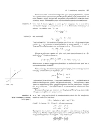 11. Η σηµασία της παραγώγου 183
Το υπόλοιπο αυτού του κεφαλαίου ασχολείται όχι ε γραφικές παραστάσεις, έγιστα
και ελάχιστα, αλλά ε τρεις συνέπειες του Θεωρή ατος Μέσης Τι ής. Η πρώτη είναι ένα
απλό, αλλά πολύ κο ψό, θεώρη α που διαδρα ατίζει ση αντικό ρόλο στο Κεφάλαιο 15,
και ακό α φωτίζει πολλά παραδείγ ατα που συναντήσα ε σε προηγού ενα κεφάλαια.
ΘΕΩΡΗΜΑ 7 Έστω ότι η f είναι συνεχής στο a, και ότι η f 0
.x/ υπάρχει για όλα τα x σε κάποιο
διάστη α που περιέχει το a, εκτός ίσως από το x D a. Έστω ακό α ότι το lim
x!a
f 0
.x/
υπάρχει. Τότε, υπάρχει και η f 0
.a/, και
f 0
.a/ D lim
x!a
f 0
.x/:
ΑΠΟ∆ΕΙΞΗ Από τον ορισ ό,
f 0
.a/ D lim
h!0
f .a C h/ f .a/
h
:
Για αρκετά ικρό h  0, η συνάρτηση f θα είναι συνεχής στο Œa; aCh και παραγωγίσι η
στο .a; a C h/ (ο αντίστοιχος ισχυρισ ός αληθεύει για αρκετά ικρό h  0). Από το
Θεώρη α Μέσης Τι ής υπάρχει ένας αριθ ός ˛h στο .a; a C h/ τέτοιος ώστε
f .a C h/ f .a/
h
D f 0
.˛h/:
Τώρα το ˛h τείνει στο a καθώς το h τείνει στο 0, γιατί το ˛h ανήκει στο .a; a C h/·
αφού το lim
x!a
f 0
.x/ υπάρχει, έπεται ότι
f 0
.a/ D lim
h!0
f .a C h/ f .a/
h
D lim
h!0
f 0
.˛h/ D lim
x!a
f 0
.x/:
(Είναι σκόπι ο να δώσετε ια αυστηρή -ı απόδειξη για αυτό το τελευταίο βή α, που το
παρουσιάσα ε κάπως άτυπα.)
Ακό α και αν η f είναι παντού παραγωγίσι η συνάρτηση, είναι δυνατόν η f 0
να είναι
ασυνεχής. Αυτό συ βαίνει, για παράδειγ α, αν
f .x/ D
8

:
x2
sin
1
x
; x ¤ 0
0; x D 0:
Σύ φωνα ό ως ε το Θεώρη α 7, στη γραφική παράσταση της f 0
δεν πορεί ποτέ να
ε φανιστεί ασυνέχεια σαν και αυτή που φαίνεται στο Σχή α 22. Το Πρόβλη α 61 σκια-
Σ Χ Η Μ Α 2 2 γραφεί την απόδειξη ενός άλλου κο ψού θεωρή ατος που δίνει περισσότερες πληροφο-
ρίες για τη συνάρτηση f 0
, και το Πρόβλη α 62 το χρησι οποιεί για ενίσχυση του Θεω-
ρή ατος 7.
Το επό ενο θεώρη α, ια γενίκευση του Θεωρή ατος Μέσης Τι ής, παρουσιάζει
ενδιαφέρον κυρίως λόγω των εφαρ ογών του.
ΘΕΩΡΗΜΑ 8
(ΤΟ ΘΕΩΡΗΜΑ ΜΕΣΗΣ ΤΙΜΗΣ
ΤΟΥCAUCHY)
Αν οι f και g είναι συνεχείς στο Œa; b και παραγωγίσι ες στο .a; b/, τότε υπάρχει ένας
αριθ ός x στο .a; b/ τέτοιος ώστε
Œf .b/ f .a/g0
.x/ D Œg.b/ g.a/f 0
.x/:
(Αν g.b/ ¤ g.a/, και g0
.x/ ¤ 0, αυτή η ισότητα γράφεται και
f .b/ f .a/
g.b/ g.a/
D
f 0
.x/
g0.x/
:
Παρατηρήστε ότι, αν g.x/ D x για κάθε x, τότε g0
.x/ D 1, και παίρνου ε το Θεώρη α
Μέσης Τι ής. Από την άλλη πλευρά, αν εφαρ όσου ε το Θεώρη α Μέσης Τι ής στις f
και g χωριστά, βρίσκου ε ότι υπάρχουν x και y στο .a; b/ ε
f .b/ f .a/
g.b/ g.a/
D
f 0
.x/
g0.y/
·
 
