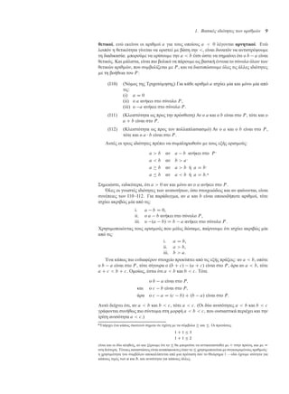 1. Βασικές ιδιότητες των αριθµών 9
θετικοί, ενώ εκείνοι οι αριθ οί a για τους οποίους a  0 λέγονται αρνητικοί. Ενώ
λοιπόν η θετικότητα γίνεται να οριστεί ε βάση την , είναι δυνατόν να αντιστρέψου ε
τη διαδικασία: πορού ε να ορίσου ε την a  b έτσι ώστε να ση αίνει ότι ο b a είναι
θετικός. Και άλιστα, είναι πιο βολικό να πάρου ε ως βασική έννοια το σύνολο όλων των
θετικών αριθ ών, που συ βολίζεται ε P , και να διατυπώσου ε όλες τις άλλες ιδιότητες
ε τη βοήθεια του P :
(Ι10) (Νό ος της Τριχοτό ησης) Για κάθε αριθ ό a ισχύει ία και όνο ία από
τις:
(i) a D 0
(ii) ο a ανήκει στο σύνολο P ,
(iii) ο a ανήκει στο σύνολο P .
(Ι11) (Κλειστότητα ως προς την πρόσθεση) Αν ο a και ο b είναι στο P , τότε και ο
a C b είναι στο P .
(Ι12) (Κλειστότητα ως προς τον πολλαπλασιασ ό) Αν ο a και ο b είναι στο P ,
τότε και ο a  b είναι στο P .
Αυτές οι τρεις ιδιότητες πρέπει να συ πληρωθούν ε τους εξής ορισ ούς:
a  b αν a b ανήκει στο P ·
a  b αν b  a·
a  b αν a  b ή a D b·
a  b αν a  b ή a D b:*
Ση ειώστε, ειδικότερα, ότι a  0 αν και όνο αν ο a ανήκει στο P .
Όλες οι γνωστές ιδιότητες των ανισοτήτων, όσο στοιχειώδεις και αν φαίνονται, είναι
συνέπειες των Ι10–Ι12. Για παράδειγ α, αν a και b είναι οποιοιδήποτε αριθ οί, τότε
ισχύει ακριβώς ία από τις:
i. a b D 0,
ii. ο a b ανήκει στο σύνολο P ,
iii. ο .a b/ D b a ανήκει στο σύνολο P .
Χρησι οποιώντας τους ορισ ούς που όλις δώσα ε, παίρνου ε ότι ισχύει ακριβώς ία
από τις:
i. a D b,
ii. a  b,
iii. b  a.
Ένα κάπως πιο ενδιαφέρον στοιχείο προκύπτει από τις εξής πράξεις: αν a  b, οπότε
ο b a είναι στο P , τότε σίγουρα ο .b C c/ .a C c/ είναι στο P , άρα αν a  b, τότε
a C c  b C c. Ο οίως, έστω ότι a  b και b  c. Τότε
ο b a είναι στο P;
και ο c b είναι στο P;
άρα ο c a D .c b/ C .b a/ είναι στο P:
Αυτό δείχνει ότι, αν a  b και b  c, τότε a  c. (Οι δύο ανισότητες a  b και b  c
γράφονται συνήθως πιο σύντο α στη ορφή a  b  c, που ουσιαστικά περιέχει και την
τρίτη ανισότητα a  c.)
*Υπάρχει ένα κάπως σκοτεινό ση είο σε σχέση ε τα σύ βολα  και . Οι προτάσεις
1 C 1  3
1 C 1  2
είναι και οι δύο αληθείς, αν και ξέρου ε ότι το  θα πορούσε να αντικατασταθεί ε  στην πρώτη, και ε D
στη δεύτερη. Τέτοιες καταστάσεις είναι αναπόφευκτες όταν το  χρησι οποιείται ε συγκεκρι ένους αριθ ούς·
η χρησι ότητα του συ βόλου αποκαλύπτεται από ια πρόταση σαν το Θεώρη α 1 —εδώ έχου ε ισότητα για
κάποιες τι ές των a και b, και ανισότητα για κάποιες άλλες.
 