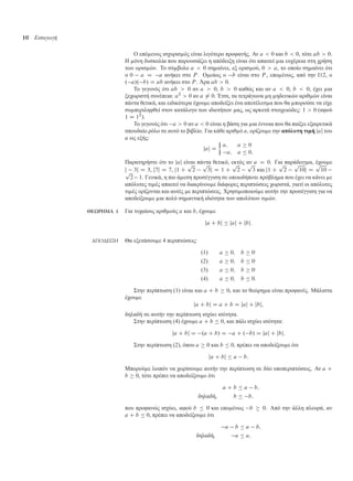 10 Εισαγωγή
Ο επό ενος ισχυρισ ός είναι λιγότερο προφανής. Αν a  0 και b  0, τότε ab  0.
Η όνη δυσκολία που παρουσιάζει η απόδειξη είναι ότι απαιτεί ια ευχέρεια στη χρήση
των ορισ ών. Το σύ βολο a  0 ση αίνει, εξ ορισ ού, 0  a, το οποίο ση αίνει ότι
ο 0 a D a ανήκει στο P . Ο οίως ο b είναι στο P , επο ένως, από την Ι12, ο
. a/. b/ D ab ανήκει στο P . Άρα ab  0.
Το γεγονός ότι ab  0 αν a  0, b  0 καθώς και αν a  0, b  0, έχει ια
ξεχωριστή συνέπεια: a2
 0 αν a ¤ 0. Έτσι, τα τετράγωνα η ηδενικών αριθ ών είναι
πάντα θετικά, και ειδικότερα έχου ε αποδείξει ένα αποτέλεσ α που θα πορούσε να είχε
συ περιληφθεί στον κατάλογο των ιδιοτήτων ας, ως αρκετά στοιχειώδες: 1  0 (αφού
1 D 12
).
Το γεγονός ότι a  0 αν a  0 είναι η βάση για ια έννοια που θα παίξει εξαιρετικά
σπουδαίο ρόλο σε αυτό το βιβλίο. Για κάθε αριθ ό a, ορίζου ε την απόλυτη τι ή jaj του
a ως εξής:
jaj D

a; a  0
a; a  0:
Παρατηρήστε ότι το jaj είναι πάντα θετικό, εκτός αν a D 0. Για παράδειγ α, έχου ε
j 3j D 3, j7j D 7, j1 C
p
2
p
3j D 1 C
p
2
p
3 και j1 C
p
2
p
10j D
p
10p
2 1. Γενικά, η πιο ά εση προσέγγιση σε οποιοδήποτε πρόβλη α που έχει να κάνει ε
απόλυτες τι ές απαιτεί να διακρίνου ε διάφορες περιπτώσεις χωριστά, γιατί οι απόλυτες
τι ές ορίζονται και αυτές ε περιπτώσεις. Χρησι οποιού ε αυτήν την προσέγγιση για να
αποδείξου ε ια πολύ ση αντική ιδιότητα των απολύτων τι ών.
ΘΕΩΡΗΜΑ 1 Για τυχαίους αριθ ούς a και b, έχου ε
ja C bj  jaj C jbj:
ΑΠΟ∆ΕΙΞΗ Θα εξετάσου ε 4 περιπτώσεις:
.1/ a  0; b  0·
.2/ a  0; b  0·
.3/ a  0; b  0·
.4/ a  0; b  0:
Στην περίπτωση (1) είναι και a C b  0, και το θεώρη α είναι προφανές. Μάλιστα
έχου ε
ja C bj D a C b D jaj C jbj;
δηλαδή σε αυτήν την περίπτωση ισχύει ισότητα.
Στην περίπτωση (4) έχου ε a C b  0, και πάλι ισχύει ισότητα:
ja C bj D .a C b/ D a C . b/ D jaj C jbj:
Στην περίπτωση (2), όπου a  0 και b  0, πρέπει να αποδείξου ε ότι
ja C bj  a b:
Μπορού ε λοιπόν να χωρίσου ε αυτήν την περίπτωση σε δύο υποπεριπτώσεις. Αν a C
b  0, τότε πρέπει να αποδείξου ε ότι
a C b  a b;
δηλαδή, b  b;
που προφανώς ισχύει, αφού b  0 και επο ένως b  0. Από την άλλη πλευρά, αν
a C b  0, πρέπει να αποδείξου ε ότι
a b  a b;
δηλαδή, a  a;
 