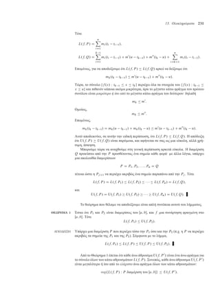 13. Ολοκληρώµατα 231
Τότε
L.f; P / D
nX
iD1
mi .ti ti 1/;
L.f; Q/ D
k 1X
iD1
mi .ti ti 1/ C m0
.u tk 1/ C m00
.tk u/ C
nX
iDkC1
mi .ti ti 1/:
Επο ένως, για να αποδείξου ε ότι L.f; P /  L.f; Q/ αρκεί να δείξου ε ότι
mk.tk tk 1/  m0
.u tk 1/ C m00
.tk u/:
Τώρα, το σύνολο ff .x/ W tk 1  x  tkg περιέχει όλα τα στοιχεία του ff .x/ W tk 1 
x  ug και πιθανόν κάποια ακό α ικρότερα, άρα το έγιστο κάτω φράγ α του πρώτου
συνόλου είναι µικρότερο ή ίσο από το έγιστο κάτω φράγ α του δεύτερου· δηλαδή
mk  m0
:
Ο οίως,
mk  m00
:
Επο ένως,
mk.tk tk 1/ D mk.u tk 1/ C mk.tk u/  m0
.u tk 1/ C m00
.tk u/:
Αυτό αποδεικνύει, σε αυτήν την ειδική περίπτωση, ότι L.f; P /  L.f; Q/. Η απόδειξη
ότι U.f; P /  U.f; Q/ είναι παρό οια, και αφήνεται σε σας ως ια εύκολη, αλλά χρή-
σι η, άσκηση.
Μπορού ε τώρα να αναχθού ε στη γενική περίπτωση αρκετά εύκολα. Η δια έριση
Q προκύπτει από την P προσθέτοντας ένα ση είο κάθε φορά· ε άλλα λόγια, υπάρχει
ια ακολουθία δια ερίσεων
P D P1; P2; : : : ; P˛ D Q
τέτοια ώστε η PjC1 να περιέχει ακριβώς ένα ση είο παραπάνω από την Pj . Τότε
L.f; P / D L.f; P1/  L.f; P2/      L.f; P˛/ D L.f; Q/;
και
U.f; P / D U.f; P1/  U.f; P2/      U.f; P˛/ D U.f; Q/:
Το θεώρη α που θέλα ε να αποδείξου ε είναι απλή συνέπεια αυτού του λή ατος.
ΘΕΩΡΗΜΑ 1 Έστω ότι P1 και P2 είναι δια ερίσεις του Œa; b, και f ια συνάρτηση φραγ ένη στο
Œa; b. Τότε
L.f; P1/  U.f; P2/:
ΑΠΟ∆ΕΙΞΗ Υπάρχει ια δια έριση P που περιέχει τόσο την P1 όσο και την P2 (π.χ. η P να περιέχει
ακριβώς τα ση εία της P1 και της P2). Σύ φωνα ε το λή α,
L.f; P1/  L.f; P /  U.f; P /  U.f; P2/:
Από το Θεώρη α 1 έπεται ότι κάθε άνω άθροισ α U.f; P 0
/ είναι ένα άνω φράγ α για
το σύνολο όλων των κάτω αθροισ άτων L.f; P /. Συνεπώς, κάθε άνω άθροισ α U.f; P 0
/
είναι εγαλύτερο ή ίσο από το ελάχιστο άνω φράγ α όλων των κάτω αθροισ άτων:
supfL.f; P / W P δια έριση του Œa; bg  U.f; P 0
/;
 