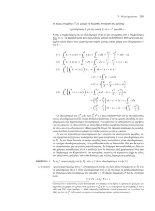 13. Ολοκληρώµατα 239
το πλήρες σύ βολο x2
dx πορεί να θεωρηθεί σύντ ηση της φράσης:
η συνάρτηση f για την οποία f .x/ D x2
για κάθε x.
Αυτός ο συ βολισ ός για το ολοκλήρω α είναι το ίδιο εύκα πτος όσο ο συ βολισ ός
lim
x!a
f .x/. Τα παραδείγ ατα που ακολουθούν πορεί να βοηθήσουν στην ερ ηνεία δια-
φόρων ειδών τύπων που ε φανίζονται συχνά· έχου ε κάνει χρήση των Θεωρη άτων 5
και 6.*
.1/
Z b
a
.x C y/ dx D
Z b
a
x dx C
Z b
a
y dx D
b2
2
a2
2
C y.b a/:
.2/
Z x
a
.y C t/ dy D
Z x
a
y dy C
Z x
a
t dy D
x2
2
a2
2
C t.x a/:
.3/
Z b
a
Z x
a
.1 C t/ d´

dx D
Z b
a
.1 C t/.x a/ dx
D .1 C t/
Z b
a
.x a/ dx
D .1 C t/

b2
2
a2
2
a.b a/

:
.4/
Z b
a
Z d
c
.x C y/ dy
!
dx D
Z b
a

x.d c/ C
d2
2
c2
2

dx
D

d2
2
c2
2

.b a/ C .d c/
Z b
a
x dx
D

d2
2
c2
2

.b a/ C .d c/

b2
2
a2
2

:
Οι υπολογισ οί των
R b
a x dx και
R b
a x2
dx ίσως υποδεικνύουν ότι το να υπολογίσει
κανείς ολοκληρώ ατα είναι γενικά δύσκολο ή αδύνατο. Για να εί αστε ακριβείς, τα ολο-
κληρώ ατα των περισσοτέρων συναρτήσεων είναι αδύνατο να καθοριστούν ε ακρίβεια
(αν και µπορούν να υπολογιστούν µε οποιοδήποτε βαθµό ακρίβειας θέλουµε υπολογίζοντας
τα κάτω και άνω αθροίσµατα). Όπως ό ως θα δού ε στο επό ενο κεφάλαιο, το ολοκλή-
ρω α πολλών συναρτήσεων πορεί να υπολογιστεί ε εγάλη ευκολία.
Αν και τα περισσότερα ολοκληρώ ατα δεν πορούν να υπολογιστούν ακριβώς, εί-
ναι ση αντικό να ξέρου ε τουλάχιστον πότε ια συνάρτηση f είναι ολοκληρώσι η στο
Œa; b. Αν και είναι δυνατόν να πού ε ακριβώς ποιες συναρτήσεις είναι ολοκληρώσι ες,
το κριτήριο ολοκληρωσι ότητας είναι άλλον δύσκολο να διατυπωθεί εδώ, και θα πρέπει
να ετοι αστού ε για επί έρους αποτελέσ ατα. Το θεώρη α που ακολουθεί ας δίνει το
πιο χρήσι ο αποτέλεσ α, αλλά η απόδειξη που θα δώσου ε εδώ χρησι οποιεί ύλη από
το Παράρτη α του Κεφαλαίου 8. Αν προτι άτε, πορείτε να περι ένετε έχρι το τέλος
του επό ενου κεφαλαίου, οπότε θα δώσου ε ια τελείως διαφορετική απόδειξη.
ΘΕΩΡΗΜΑ 3 Αν η f είναι συνεχής στο Œa; b, τότε η f είναι ολοκληρώσι η στο Œa; b.
ΑΠΟ∆ΕΙΞΗ Πρώτα παρατηρού ε ότι η f είναι φραγ ένη στο Œa; b, διότι είναι συνεχής στο Œa; b. Για
να αποδείξου ε ότι η f είναι ολοκληρώσι η στο Œa; b, θέλου ε να χρησι οποιήσου ε
το Θεώρη α 2 και να δείξου ε ότι για κάθε   0 υπάρχει δια έριση P του Œa; b τέτοια
ώστε
U.f; P / L.f; P /  :
*Προκει ένου ο αναγνώστης να ην πανικοβληθεί όταν διαβάζει άλλα βιβλία, η εξίσωση (1) χρειάζεται ια
ση αντική επεξήγηση: Η εξίσωση αυτή ερ ηνεύει το
R b
a y dx ως το ολοκλήρω α της συνάρτησης f που η
κάθε τι ή f .x/ είναι ο αριθ ός y. Αλλά ο κλασικός συ βολισ ός, συχνά χρησι οποιεί το y στη θέση του
y.x/ και έτσι, το
R b
a y dx πορεί να ση αίνει το ολοκλήρω α κάποιας τυχαίας συνάρτησης y.
 