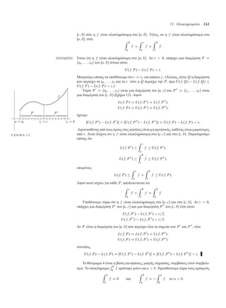 13. Ολοκληρώµατα 241
Œc; b τότε η f είναι ολοκληρώσι η στο Œa; b. Τέλος, αν η f είναι ολοκληρώσι η στο
Œa; b, τότε
Z b
a
f D
Z c
a
f C
Z b
c
f:
ΑΠΟ∆ΕΙΞΗ Έστω ότι η f είναι ολοκληρώσι η στο Œa; b. Αν   0, υπάρχει ια δια έριση P D
ft0; : : : ; tng του Œa; b τέτοια ώστε
U.f; P / L.f; P /  :
Μπορού ε επίσης να υποθέσου ε ότι c D tj για κάποιο j. (Αλλιώς, έστω Q η δια έριση
που περιέχει τα t0; : : : ; tn και το c· τότε η Q περιέχει την P , άρα U.f; Q/ L.f; Q/ 
U.f; P / L.f; P /  .)
Τώρα P 0
D ft0; : : : ; tj g είναι ια δια έριση του Œa; c και P 00
D ftj ; : : : ; tng είναι
ια δια έριση του Œc; b (Σχή α 12). Αφού
L.f; P / D L.f; P 0
/ C L.f; P 00
/;
U.f; P / D U.f; P 0
/ C U.f; P 00
/;
έχου ε
ŒU.f; P 0
/ L.f; P 0
/ C ŒU.f; P 00
/ L.f; P 00
/ D U.f; P / L.f; P /  :
Αφού καθένας από τους όρους στις αγκύλες είναι η αρνητικός, καθέναςείναι ικρότερος
Σ Χ Η Μ Α 1 2 από . Αυτό δείχνει ότι η f είναι ολοκληρώσι η στο Œa; c και στο Œc; b. Παρατηρού ε
επίσης ότι
L.f; P 0
/ 
Z c
a
f  U.f; P 0
/;
L.f; P 00
/ 
Z b
c
f  U.f; P 00
/;
επο ένως
L.f; P / 
Z c
a
f C
Z b
c
f  U.f; P /:
Αφού αυτό ισχύει για κάθε P , αποδεικνύεται ότι
Z c
a
f C
Z b
c
f D
Z b
a
f:
Υποθέτου ε τώρα ότι η f είναι ολοκληρώσι η στο Œa; c και στο Œc; b. Αν   0,
υπάρχει ια δια έριση P 0
του Œa; c και ια δια έριση P 00
του Œc; b έτσι ώστε
U.f; P 0
/ L.f; P 0
/  =2;
U.f; P 00
/ L.f; P 00
/  =2:
Αν P είναι η δια έριση του Œa; b που περιέχει όλα τα ση εία των P 0
και P 00
, τότε
L.f; P / D L.f; P 0
/ C L.f; P 00
/;
U.f; P / D U.f; P 0
/ C U.f; P 00
/·
συνεπώς,
U.f; P / L.f; P / D ŒU.f; P 0
/ L.f; P 0
/ C ŒU.f; P 00
/ L.f; P 00
/  :
Το Θεώρη α 4 είναι η βάση για κάποιες, ικρής ση ασίας, συ βάσεις στον συ βολι-
σ ό. Το ολοκλήρω α
R b
a f ορίστηκε όνο για a  b. Προσθέτου ε τώρα τους ορισ ούς
Z a
a
f D 0 και
Z b
a
f D
Z a
b
f αν a  b:
 