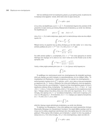 260 Παράγωγοι και ολοκληρώµατα
Από την απόδειξη αυτού του πορίσ ατος πορεί, ε ια πρώτη ατιά, να φαίνεται ότι
το πόρισ α είναι άχρηστο: τελικά, πόσο καλό είναι να ξέρει κανείς ότι
Z b
a
f D g.b/ g.a/
αν η g είναι, για παράδειγ α, η g.x/ D
R x
a f ; Το ουσιαστικό ση είο είναι, φυσικά, ότι θα
πορούσε να ξέρει κανείς ια τελείως διαφορετική συνάρτηση g ε αυτήν την ιδιότητα.
Για παράδειγ α, αν
g.x/ D
x3
3
και f .x/ D x2
;
τότε g0
.x/ D f .x/ οπότε παίρνου ε, χωρίς ποτέ να υπολογίσου ε κάτω και άνω αθροί-
σ ατα, ότι
Z b
a
x2
dx D
b3
3
a3
3
:
Μπορεί κανείς να χειριστεί και τις άλλες δυνά εις ε τον ίδιο τρόπο· αν n είναι ένας
φυσικός αριθ ός και g.x/ D xnC1
=.n C 1/, τότε g0
.x/ D xn
, άρα
Z b
a
xn
dx D
bnC1
n C 1
anC1
n C 1
:
Για κάθε φυσικό αριθ ό n, η συνάρτηση f .x/ D x n
δεν είναι φραγ ένη σε κανένα
διάστη α που περιέχει το 0, αλλά αν τα a και b είναι και τα δύο θετικά ή και τα δύο
αρνητικά, τότε
Z b
a
x n
dx D
b nC1
n C 1
a nC1
n C 1
:
Αυτός ο τύπος ισχύει φυσικά όνο για n ¤ 1. Δεν ξέρουµε απλή έκφραση του
Z b
a
1
x
dx:
Το πρόβλη α του υπολογισ ού αυτού του ολοκληρώ ατος θα συζητηθεί αργότερα,
αλλά ας παρέχει ια καλή ευκαιρία να προειδοποιήσου ε για ένα σοβαρό λάθος. Το
συ πέρασ α του Πορίσ ατος 1 συχνά συγχέεται ε τον ορισ ό του ολοκληρώ ατος —
πολλοί φοιτητές νο ίζουν ότι το
R b
a f ορίζεται: «g.b/ g.a/, όπου g είναι ια συνάρτηση
ε παράγωγο την f ». Αυτός ο «ορισ ός» δεν είναι όνο λαθε ένος, είναι και άχρηστος.
Ένας λόγος είναι ότι, ια συνάρτηση f πορεί να είναι ολοκληρώσι η χωρίς να είναι η
παράγωγος κάποιας άλλης συνάρτησης. Για παράδειγ α, αν f .x/ D 0 για x ¤ 1 και
f .1/ D 1, τότε η f είναι ολοκληρώσι η, αλλά η f δεν πορεί να είναι παράγωγος (γιατί
όχι;). Υπάρχει ακό α ένας άλλος λόγος που είναι πολύ πιο ση αντικός: Αν η f είναι
συνεχής, τότε ξέρου ε ότι f D g0
για κάποια συνάρτηση g· αλλά αυτό το ξέρου ε µόνο
λόγω του Θεωρήµατος 1. Η συνάρτηση f .x/ D 1=x παρέχει ια εξαίρετη διευκρίνιση:
αν x  0, τότε f .x/ D g0
.x/, όπου
g.x/ D
Z x
1
1
t
dt;
αλλά δεν ξέρου ε κα ία απλούστερη συνάρτηση g ε αυτήν την ιδιότητα.
Το πόρισ α του Θεωρή ατος 1 είναι τόσο χρήσι ο που συχνά αποκαλείται ∆εύτερο
Θε ελιώδες Θεώρη α του Απειροστικού Λογισ ού. Στο παρόν βιβλίο κρατά ε αυτό το
όνο α για ένα κάπως ισχυρότερο αποτέλεσ α (που στην πράξη ό ως δεν είναι πολύ πιο
χρήσι ο). Όπως έχου ε ήδη αναφέρει, ια συνάρτηση f πορεί να είναι της ορφής g0
ακό α και αν η f δεν είναι συνεχής. Αν η f είναι ολοκληρώσι η, ισχύει και πάλι ότι
Z b
a
f D g.b/ g.a/:
 