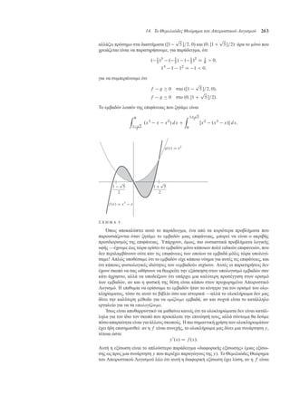 14. Το Θεµελιώδες Θεώρηµα του Απειροστικού Λογισµού 263
αλλάζει πρόση ο στα διαστή ατα .Œ1
p
5 =2; 0/ και .0; Œ1 C
p
5 =2/· άρα το όνο που
χρειάζεται είναι να παρατηρήσου ε, για παράδειγ α, ότι
. 1
2
/3
. 1
2
/ . 1
2
/2
D 1
8
 0;
13
1 12
D 1  0;
για να συ περάνου ε ότι
f g  0 στο .Œ1
p
5 =2; 0/;
f g  0 στο .0; Œ1 C
p
5 =2/:
Το ε βαδόν λοιπόν της επιφάνειας που ζητά ε είναι
Z 0
1
p
5
2
.x3
x x2
/ dx C
Z 1C
p
5
2
0
Œx2
.x3
x/ dx:
Σ Χ Η Μ Α 5
Όπως αποκαλύπτει αυτό το παράδειγ α, ένα από τα κυριότερα προβλή ατα που
παρουσιάζονται όταν ζητά ε το ε βαδόν ιας επιφάνειας, πορεί να είναι ο ακριβής
προσδιορισ ός της επιφάνειας. Υπάρχουν, ό ως, πιο ουσιαστικά προβλή ατα λογικής
υφής —έχου ε έως τώρα ορίσει το ε βαδόν όνο κάποιων πολύ ειδικών επιφανειών, που
δεν περιλα βάνουν ούτε καν τις επιφάνειες των οποίων τα ε βαδά όλις τώρα υπολογί-
σα ε! Απλώς υποθέσα ε ότι το ε βαδόν είχε κάποιο νόη α για αυτές τις επιφάνειες, και
ότι κάποιες φυσιολογικές ιδιότητες του «ε βαδού» ισχύουν. Αυτές οι παρατηρήσεις δεν
έχουν σκοπό να σας ωθήσουν να θεωρείτε την εξάσκηση στον υπολογισ ό ε βαδών σαν
κάτι άχρηστο, αλλά να υποδείξουν ότι υπάρχει ια καλύτερη προσέγγιση στον ορισ ό
των ε βαδών, αν και η φυσική της θέση είναι κάπου στον προχωρη ένο Απειροστικό
Λογισ ό. Η επιθυ ία να ορίσου ε το ε βαδόν ήταν το κίνητρο για τον ορισ ό του ολο-
κληρώ ατος, τόσο σε αυτό το βιβλίο όσο και ιστορικά —αλλά το ολοκλήρω α δεν ας
δίνει την καλύτερη έθοδο για να ορίζουµε ε βαδά, αν και συχνά είναι το κατάλληλο
εργαλείο για να τα υπολογίζουµε.
Ίσως είναι αποθαρρυντικό να αθαίνει κανείς ότι τα ολοκληρώ ατα δεν είναι κατάλ-
ληλα για τον ίδιο τον σκοπό που προκάλεσε την επινόησή τους, αλλά σύντο α θα δού ε
πόσο απαραίτητα είναι για άλλους σκοπούς. Η πιο ση αντική χρήση των ολοκληρω άτων
έχει ήδη επιση ανθεί: αν η f είναι συνεχής, το ολοκλήρω α ας δίνει ια συνάρτηση y,
τέτοια ώστε
y0
.x/ D f .x/:
Αυτή η εξίσωση είναι το απλούστερο παράδειγ α «διαφορικής εξίσωσης» ( ιας εξίσω-
σης ως προς ια συνάρτηση y που περιέχει παραγώγους της y). Το Θε ελιώδες Θεώρη α
του Απειροστικού Λογισ ού λέει ότι αυτή η διαφορική εξίσωση έχει λύση, αν η f είναι
 
