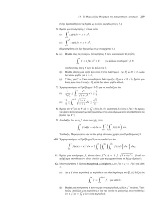 14. Το Θεµελιώδες Θεώρηµα του Απειροστικού Λογισµού 269
(Μην προσπαθήσετε να βρείτε ε τι είναι ακριβώς ίση η f .)
5. Βρείτε ια συνάρτηση g τέτοια ώστε
(i)
Z x
0
tg.t/ dt D x C x2
.
(ii)
Z x2
0
tg.t/ dt D x C x2
.
(Παρατηρήστε ότι δεν θεωρού ε τη g συνεχή στο 0.)
6. (α) Βρείτε όλες τις συνεχείς συναρτήσεις f που ικανοποιούν τη σχέση
Z x
0
f D .f .x//2
C C για κάποια σταθερά C ¤ 0
υποθέτοντας ότι η f έχει το πολύ ένα 0.
(β) Βρείτε επίσης ια λύση που είναι 0 στο διάστη α . 1; b ε 0  b, αλλά
δεν είναι ηδέν για x  b.
(γ) Τέλος, για C D 0 και οποιοδήποτε διάστη α Œa; b ε a  0  b, βρείτε ια
λύση που είναι 0 στο Œa; b, αλλά δεν είναι ηδέν αλλού.
7. Χρησι οποιήστε το Πρόβλη α 13-23 για να αποδείξετε ότι
(i)
1
7
p
2

Z 1
0
x6
p
1 C x2
dx 
1
7
.
(ii)
3
8

Z 1=2
0
r
1 x
1 C x
dx 
p
3
4
.
8. Βρείτε την F 0
.x/ αν F.x/ D
R x
0 xf .t/ dt. (Η απάντηση δεν είναι xf .x/· θα πρέπει
να κάνετε έναν προφανή ετασχη ατισ ό στο ολοκλήρω α πριν προσπαθήσετε να
βρείτε την F 0
.)
9. Αποδείξτε ότι, αν η f είναι συνεχής, τότε
Z x
0
f .u/.x u/ du D
Z x
0
Z u
0
f .t/ dt

du:
Υπόδειξη: Παραγωγίστε και τα δύο έλη κάνοντας χρήση του Προβλή ατος 8.
10. Χρησι οποιήστε το Πρόβλη α 9 για να αποδείξετε ότι
Z x
0
f .u/.x u/2
du D 2
Z x
0
Z u2
0
Z u1
0
f .t/ dt

du1

du2:
11. Βρείτε ια συνάρτηση f , τέτοια ώστε f 000
.x/ D 1
ı p
1 C sin2
x. (Αυτό το
πρόβλη α υποτίθεται ότι είναι εύκολο· ην παρερ ηνεύσετε τη λέξη «βρείτε»).
12. Μια συνάρτηση f λέγεται περιοδική, ε περίοδο a, αν f .xCa/ D f .x/ για κάθε
x.
(α) Αν η f είναι περιοδική ε περίοδο a και ολοκληρώσι η στο Œ0; a, δείξτε ότι
Z a
0
f D
Z bCa
b
f για κάθε b:
(β) Βρείτε ια συνάρτηση f που να ην είναι περιοδική, αλλά η f 0
να είναι. Υπό-
δειξη: ∆ιαλέξτε ια περιοδική g για την οποία να πορού ε να εγγυηθού ε
ότι η f .x/ D
R x
0 g δεν είναι περιοδική.
 