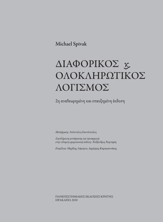 Michael Spivak
∆ΙΑΦΟΡΙΚΟΣ ϗ
ΟΛΟΚΛΗΡΩΤΙΚΟΣ
ΛΟΓΙΣΜΟΣ
2η αναθεωρηµένη και επαυξηµένη έκδοση
Μετάϕραση: Απόστολος Γιαννόπουλος
Συµπλήρωση µετάϕρασης και προσαρµογή
στην τέταρτη αµερικανική έκδοση: Αλέξανδρος Χορταράς
Επιµέλεια: Μιχάλης Λάµπρου, ∆ηµήτρης Καραγιαννάκης
ΠΑΝΕΠΙΣΤΗΜΙΑΚΕΣ ΕΚ∆ΟΣΕΙΣ ΚΡΗΤΗΣ
ΗΡΑΚΛΕΙΟ, 2010
 