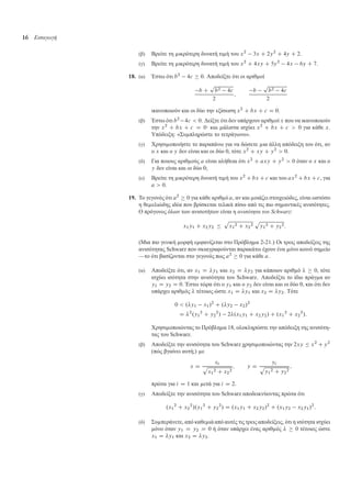 16 Εισαγωγή
(β) Βρείτε τη ικρότερη δυνατή τι ή του x2
3x C 2y2
C 4y C 2.
(γ) Βρείτε τη ικρότερη δυνατή τι ή του x2
C 4xy C 5y2
4x 6y C 7.
18. (α) Έστω ότι b2
4c  0. Αποδείξτε ότι οι αριθ οί
b C
p
b2 4c
2
;
b
p
b2 4c
2
ικανοποιούν και οι δύο την εξίσωση x2
C bx C c D 0.
(β) Έστω ότι b2
4c  0. ∆είξτε ότι δεν υπάρχουν αριθ οί x που να ικανοποιούν
την x2
C bx C c D 0· και άλιστα ισχύει x2
C bx C c  0 για κάθε x.
Υπόδειξη: «Συ πληρώστε το τετράγωνο».
(γ) Χρησι οποιήστε το παραπάνω για να δώσετε ια άλλη απόδειξη του ότι, αν
ο x και ο y δεν είναι και οι δύο 0, τότε x2
C xy C y2
 0.
(δ) Για ποιους αριθ ούς a είναι αλήθεια ότι x2
C axy C y2
 0 όταν ο x και ο
y δεν είναι και οι δύο 0;
(ε) Βρείτε τη ικρότερη δυνατή τι ή του x2
C bx C c και του ax2
C bx C c, για
a  0.
19. Το γεγονός ότι a2
 0 για κάθε αριθ ό a, αν και οιάζει στοιχειώδες, είναι ωστόσο
η θε ελιώδης ιδέα που βρίσκεται τελικά πίσω από τις πιο ση αντικές ανισότητες.
Ο πρόγονος όλων των ανισοτήτων είναι η ανισότητα του Schwarz:
x1y1 C x2y2 
p
x1
2 C x2
2
p
y1
2 C y2
2:
(Μια πιο γενική ορφή ε φανίζεται στο Πρόβλη α 2-21.) Οι τρεις αποδείξεις της
ανισότητας Schwarz που σκιαγραφούνται παρακάτω έχουν ένα όνο κοινό ση είο
—το ότι βασίζονται στο γεγονός πως a2
 0 για κάθε a.
(α) Αποδείξτε ότι, αν x1 D y1 και x2 D y2 για κάποιον αριθ ό   0, τότε
ισχύει ισότητα στην ανισότητα του Schwarz. Αποδείξτε το ίδιο πράγ α αν
y1 D y2 D 0. Έστω τώρα ότι ο y1 και ο y2 δεν είναι και οι δύο 0, και ότι δεν
υπάρχει αριθ ός  τέτοιος ώστε x1 D y1 και x2 D y2. Τότε
0  .y1 x1/2
C .y2 x2/2
D 2
.y1
2
C y2
2
/ 2.x1y1 C x2y2/ C .x1
2
C x2
2
/:
Χρησι οποιώντας το Πρόβλη α 18, ολοκληρώστε την απόδειξη της ανισότη-
τας του Schwarz.
(β) Αποδείξτε την ανισότητα του Schwarz χρησι οποιώντας την 2xy  x2
C y2
(πώς βγαίνει αυτή;) ε
x D
xi
p
x1
2 C x2
2
; y D
yi
p
y1
2 C y2
2
;
πρώτα για i D 1 και ετά για i D 2.
(γ) Αποδείξτε την ανισότητα του Schwarz αποδεικνύοντας πρώτα ότι
.x1
2
C x2
2
/.y1
2
C y2
2
/ D .x1y1 C x2y2/2
C .x1y2 x2y1/2
:
(δ) Συ περάνετε, από καθε ιά από αυτές τις τρεις αποδείξεις, ότι η ισότητα ισχύει
όνο όταν y1 D y2 D 0 ή όταν υπάρχει ένας αριθ ός   0 τέτοιος ώστε
x1 D y1 και x2 D y2.
 