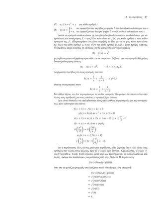 3. Συναρτήσεις 37
(7) ˛x.t/ D t3
C x για κάθε αριθ ό t.
(8) y.x/ D

n; αν ε φανίζονταν ακριβώς n ψηφία 7 στο δεκαδικό ανάπτυγ α του x
; αν ε φανίζονταν άπειρα ψηφία 7 στο δεκαδικό ανάπτυγ α του x.
Αυτοί οι ορισ οί υποδεικνύουν τη συνηθισ ένη διαδικασία που ακολουθού ε για να
ορίσου ε ια συνάρτηση f — ας λένε ποιο είναι το f .x/ για κάθε αριθ ό x στο πεδίο
ορισ ού της f . (Παρατηρήστε ότι είναι ακριβώς το ίδιο ε το να ας πουν ποιο είναι
το f .a/ για κάθε αριθ ό a, ή το f .b/ για κάθε αριθ ό b, κτλ.) Στην πράξη, κάποιες
συντ ήσεις είναι ανεκτές. Ο ορισ ός (1) θα πορούσε να γραφεί απλώς
.1/ f .x/ D x2
ε τη διευκρινιστική φράση «για κάθε x» να εννοείται. Βέβαια, για τον ορισ ό (4) η όνη
δυνατή σύντ ηση είναι η
.4/ r.x/ D x2
; 17  x  =3:
∆εχό αστε συνήθως ότι ένας ορισ ός σαν τον
k.x/ D
1
x
C
1
x 1
; x ¤ 0; 1
γίνεται να περικοπεί στον
k.x/ D
1
x
C
1
x 1
:
Με άλλα λόγια, αν δεν περιορίσουµε το πεδίο ορισµού, θεωρούµε ότι αποτελείται από
όλους τους αριθµούς για τους οποίους ο ορισµός έχει έννοια.
∆εν είναι δύσκολο να επαληθεύσετε τους ακόλουθους ισχυρισ ούς για τις συναρτή-
σεις που ορίστηκαν πιο πάνω:
f .x C 1/ D f .x/ C 2x C 1·
g.x/ D h.x/ αν x3
C 3x C 5 D 0·
r.x C 1/ D r.x/ C 2x C 1 αν 17  x 

3
1·
s.x C y/ D s.x/ αν y ρητός·


2
17

D 

36


·
˛x.x/ D x  Œf .x/ C 1·
y

1
3

D 0; y

7
9

D :
Αν η παράσταση f .s.a// σας φαίνεται παράλογη, τότε ξεχνάτε ότι ο s.a/ είναι ένας
αριθ ός σαν όλους τους άλλους, άρα το f .s.a// έχει έννοια. Και άλιστα, f .s.a// D
s.a/ για κάθε a. Γιατί; Είναι εύκολο, ετά από ια πρώτη ατιά, να διευκρινίσου ε και
άλλες, ακό α πιο πολύπλοκες παραστάσεις από την f .s.a//. Η παράσταση
f .r.s..˛3.y.1
3
//////;
όσο και να οιάζει τρο ερή, υπολογίζεται πολύ εύκολα ε λίγη υπο ονή:
f .r.s..˛3.y.1
3 //////
D f .r.s..˛3.0/////
D f .r.s..3////
D f .r.s.16///
D f .r.1//
D f .1/
D 1:
 