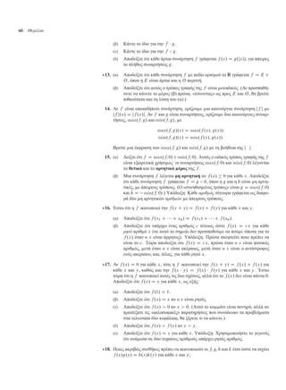 46 Θεµέλια
(β) Κάντε το ίδιο για την f  g.
(γ) Κάντε το ίδιο για την f B g.
(δ) Αποδείξτε ότι κάθε άρτια συνάρτηση f γράφεται f .x/ D g.jxj/, για άπειρες
το πλήθος συναρτήσεις g.
13. (α) Αποδείξτε ότι κάθε συνάρτηση f ε πεδίο ορισ ού το R γράφεται f D E C
O, όπου η E είναι άρτια και η O περιττή.
(β) Αποδείξτε ότι αυτός ο τρόπος γραφής της f είναι οναδικός. (Αν προσπαθή-
σετε να κάνετε το έρος (β) πρώτα, «λύνοντας» ως προς E και O, θα βρείτε
πιθανότατα και τη λύση του (α).)
14. Αν f είναι οποιαδήποτε συνάρτηση, ορίζου ε ια καινούργια συνάρτηση jf j ε
jf j.x/ D jf .x/j. Αν f και g είναι συναρτήσεις, ορίζου ε δυο καινούργιες συναρ-
τήσεις, max.f; g/ και min.f; g/, ε
max.f; g/.x/ D max.f .x/; g.x//;
min.f; g/.x/ D min.f .x/; g.x//:
Βρείτε ια έκφραση των max.f; g/ και min.f; g/ ε τη βοήθεια της j j.
15. (α) ∆είξτε ότι f D max.f; 0/Cmin.f; 0/. Αυτός ο ειδικός τρόπος γραφής της f
είναι εξαιρετικά χρήσι ος· οι συναρτήσεις max.f; 0/ και min.f; 0/ λέγονται
το θετικό και το αρνητικό έρος της f .
(β) Μια συνάρτηση f λέγεται η αρνητική αν f .x/  0 για κάθε x. Αποδείξτε
ότι κάθε συνάρτηση f γράφεται f D g h, όπου η g και η h είναι η αρνη-
τικές, ε άπειρους τρόπους. (Ο «συνηθισ ένος τρόπος» είναι g D max.f; 0/
και h D min.f; 0/.) Υπόδειξη: Κάθε αριθµός σίγουρα γράφεται ως διαφο-
ρά δύο η αρνητικών αριθµών ε άπειρους τρόπους.
16. Έστω ότι η f ικανοποιεί την f .x C y/ D f .x/ C f .y/ για κάθε x και y.
(α) Αποδείξτε ότι f .x1 C    C xn/ D f .x1/ C    C f .xn/.
(β) Αποδείξτε ότι υπάρχει ένας αριθ ός c τέτοιος ώστε f .x/ D cx για κάθε
ρητό αριθ ό x (σε αυτό το ση είο δεν προσπαθού ε να πού ε τίποτα για το
f .x/ όταν ο x είναι άρρητος). Υπόδειξη: Πρώτα σκεφτείτε ποιο πρέπει να
είναι το c. Τώρα αποδείξτε ότι f .x/ D cx, πρώτα όταν ο x είναι φυσικός
αριθ ός, ετά όταν ο x είναι ακέραιος, ετά όταν ο x είναι ο αντίστροφος
ενός ακεραίου, και, τέλος, για κάθε ρητό x.
17. Αν f .x/ D 0 για κάθε x, τότε η f ικανοποιεί την f .x C y/ D f .x/ C f .y/ για
κάθε x και y, καθώς και την f .x  y/ D f .x/  f .y/ για κάθε x και y. Έστω
τώρα ότι η f ικανοποιεί αυτές τις δυο σχέσεις, αλλά ότι το f .x/ δεν είναι πάντα 0.
Αποδείξτε ότι f .x/ D x για κάθε x, ως εξής:
(α) Αποδείξτε ότι f .1/ D 1.
(β) Αποδείξτε ότι f .x/ D x αν ο x είναι ρητός.
(γ) Αποδείξτε ότι f .x/  0 αν x  0. (Αυτό το κο άτι είναι πονηρό, αλλά αν
προσέξατε τις «φιλοσοφικές» παρατηρήσεις που συνόδευαν τα προβλή ατα
στα τελευταία δύο κεφάλαια, θα ξέρετε τι να κάνετε.)
(δ) Αποδείξτε ότι f .x/  f .y/ αν x  y.
(ε) Αποδείξτε ότι f .x/ D x για κάθε x. Υπόδειξη: Χρησι οποιήστε το γεγονός
ότι ανά εσα σε δύο τυχαίους αριθ ούς υπάρχει ρητός αριθ ός.
18. Ποιες ακριβώς συνθήκες πρέπει να ικανοποιούν οι f, g, h και k έτσι ώστε να ισχύει
f .x/g.y/ D h.x/k.y/ για κάθε x και y;
 