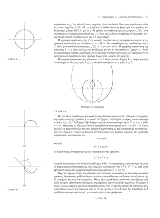 4. Παράρτηµα 3. Πολικές συντεταγµένες 77
παράσταση της f σε πολικές συντεταγ ένες είναι το σύνολο όλων των ση είων ε πολι-
κές συντεταγ ένες .f ./; /. ∆εν πρέπει να δοθεί ιδιαίτερη βαρύτητα στο γεγονός ότι
θεωρού ε ζεύγη .f ./; / ε το f ./ πρώτο, σε αντίθεση προς τα ζεύγη .x; f .x// στη
συνηθισ ένη γραφική παράσταση της f . Είναι απλώς θέ α σύ βασης να θεωρείται το r
ως πρώτη πολική συντεταγ ένη και η  ως δεύτερη.
Η γραφική παράσταση της f σε πολικές συντεταγ ένες περιγράφεται συχνά ως «η
γραφική παράσταση της εξίσωσης r D f ./». Για παράδειγ α, ας υποθέσου ε ότι η
f είναι ια σταθερή συνάρτηση, f ./ D a για όλα τα . Η γραφική παράσταση της
εξίσωσης r D a είναι απλώς ένας κύκλος ε κέντρο O και ακτίνα a (Σχή α 3). Αυτό
Σ Χ Η Μ Α 3
το παράδειγ α δείχνει, ξεκάθαρα, ότι οι πολικές συντεταγ ένες άλλον απλοποιούν τα
πράγ ατα σε περιπτώσεις που υπάρχει συ ετρία ως προς την αρχή O.
Η γραφική παράσταση της εξίσωσης r D  δείχνεται στο Σχή α 4. Η παχιά γρα ή
αντιστοιχεί σε όλες τις τι ές   0, ενώ η διακεκο ένη στις τι ές   0.
Η σπείρα του Αρχι ήδη
Σ Χ Η Μ Α 4
Ως ένα άλλο παράδειγ α που ε πλέκει και θετικά και αρνητικά r, θεωρήστε τη γραφι-
κή παράσταση της εξίσωσης r D cos . Το Σχή α 5(α) δείχνει το έρος που αντιστοιχεί
στο 0    =2. Το Σχή α 5(β) δείχνει το έρος που αντιστοιχεί στο =2     (εδώ
r  0). Μπορείτε να ελέγξετε ότι δεν προστίθενται νέα ση εία αν    ή   0. Είναι
εύκολο να περιγράψου ε την ίδια γραφική παράσταση ε τις Καρτεσιανές συντεταγ έ-
νες των ση είων. Αφού οι πολικές συντεταγ ένες του τυχαίου ση είου της γραφικής
παράστασης ικανοποιούν την
r D cos ;
και άρα
r2
D r cos ;
οι Καρτεσιανές συντεταγ ένες του ικανοποιούν την εξίσωση
x2
C y2
D x
η οποία περιγράφει έναν κύκλο (Πρόβλη α 4-16). [Αντιστρόφως, είναι φανερό ότι, εάν
οι Καρτεσιανές συντεταγ ένες ενός ση είου ικανοποιούν την x2
C y2
D x, τότε αυτό
βρίσκεται πάνω στη γραφική παράσταση της εξίσωσης r D cos .]
Παρ’ ότι έχου ε πλέον προσδιορίσει την εξίσωση του κύκλου ε δύο διαφορετικούς
τρόπους, θα ή ασταν άλλον διστακτικοί να προσπαθήσου ε να βρού ε την εξίσωση της
έλλειψης σε πολικές συντεταγ ένες. Όπως ό ως προκύπτει, πορού ε να πάρου ε ια
πολύ ό ορφη εξίσωση αν διαλέξου ε ως αρχή των αξόνων ια από τις εστίες. Το Σχή α 6
δείχνει ια έλλειψη η ια εστία της οποίας είναι στο O, και της οποίας το άθροισ α των
(α)
(β)
Σ Χ Η Μ Α 5 αποστάσεων όλων των ση είων από το O και την άλλη εστία f είναι 2a. Επιλέξα ε το f
να βρίσκεται αριστερά του O, ε συντεταγ ένες που γράφονται
. 2a; 0/:
 
