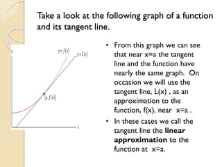 Take a look at the following graph of a function
and its tangent line.
• From this graph we can see
that near x=a the tangent
line and the function have
nearly the same graph. On
occasion we will use the
tangent line, L(x) , as an
approximation to the
function, f(x), near x=a .
• In these cases we call the
tangent line the linear
approximation to the
function at x=a.
 