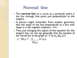 Normal line
 The normal line to a curve at a particular point is
the line through that point and perpendicular to the
tangent.
 A person might remember from analytic geometry
that the slope of any line perpendicular to a line with
slope m is the negative reciprocal −1/m.
 Thus, just changing this aspect of the equation for the
tangent line, we can say generally that the equation of
the normal line to the graph of ’f’ at (x0 ,f(x0 )) is
y − f(x0 ) = −1 (x−x0 ).
f′(x0 )
 