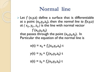 Normal line
 Let f (x,y,z) define a surface that is differentiable
at a point (x0,y0,z0), then the normal line to f(x,y,z)
at ( x0 , y0 , z0 ) is the line with normal vector
f (x0,y0,z0)
that passes through the point (x0,y0,z0). In
Particular the equation of the normal line is
x(t) = x0 + fx(x0,y0,z0) t
y(t) = y0 + fy(x0,y0,z0) t
z(t) = z0 + fz(x0,y0,z0) t
 