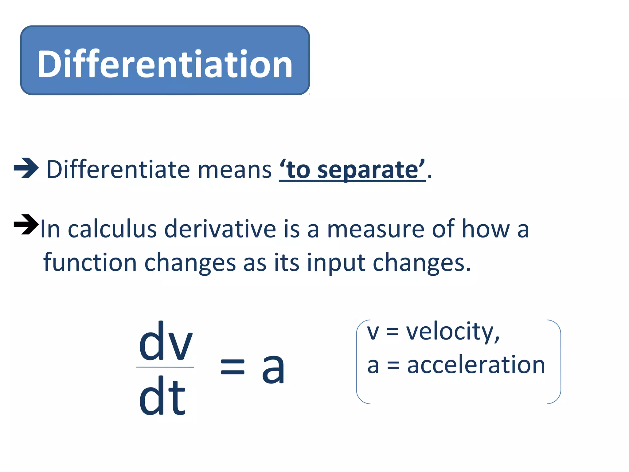 Differentiation
 Differentiate means ‘to separate’.
In calculus derivative is a measure of how a
function changes as its input changes.
dv
dt
= a
v = velocity,
a = acceleration
 