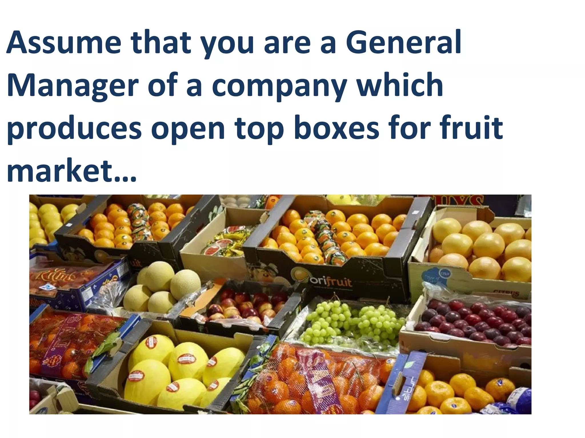 Assume that you are a General
Manager of a company which
produces open top boxes for fruit
market…
 