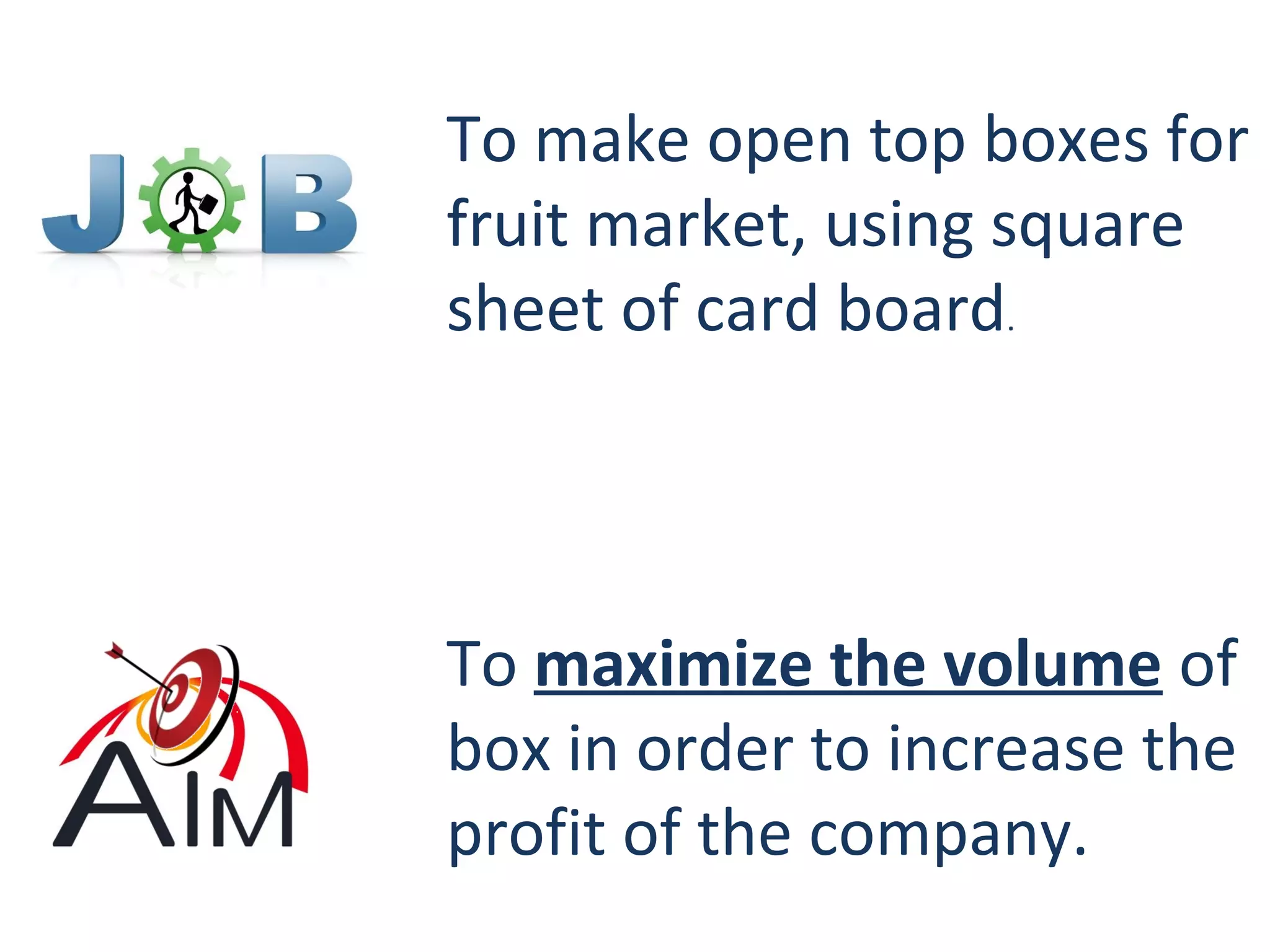 To make open top boxes for
fruit market, using square
sheet of card board.
To maximize the volume of
box in order to increase the
profit of the company.
 