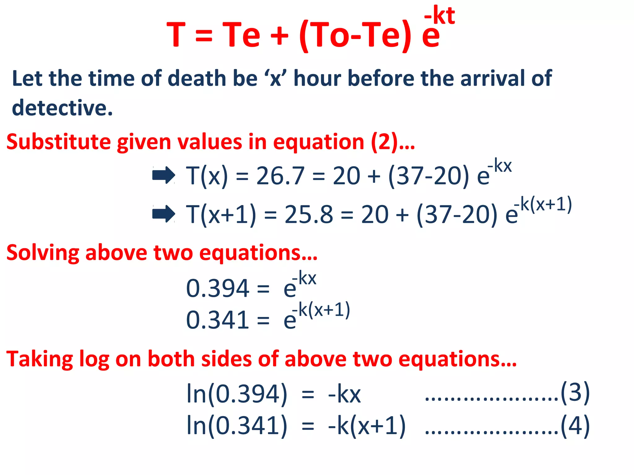 T = Te + (To-Te) e
-kt
Let the time of death be ‘x’ hour before the arrival of
detective.
Substitute given values in equation (2)…
T(x) = 26.7 = 20 + (37-20) e-kx
T(x+1) = 25.8 = 20 + (37-20) e-k(x+1)
Solving above two equations…
0.394 = e-kx
0.341 = e-k(x+1)
Taking log on both sides of above two equations…
ln(0.394) = -kx
ln(0.341) = -k(x+1)
…………………(3)
…………………(4)
 
