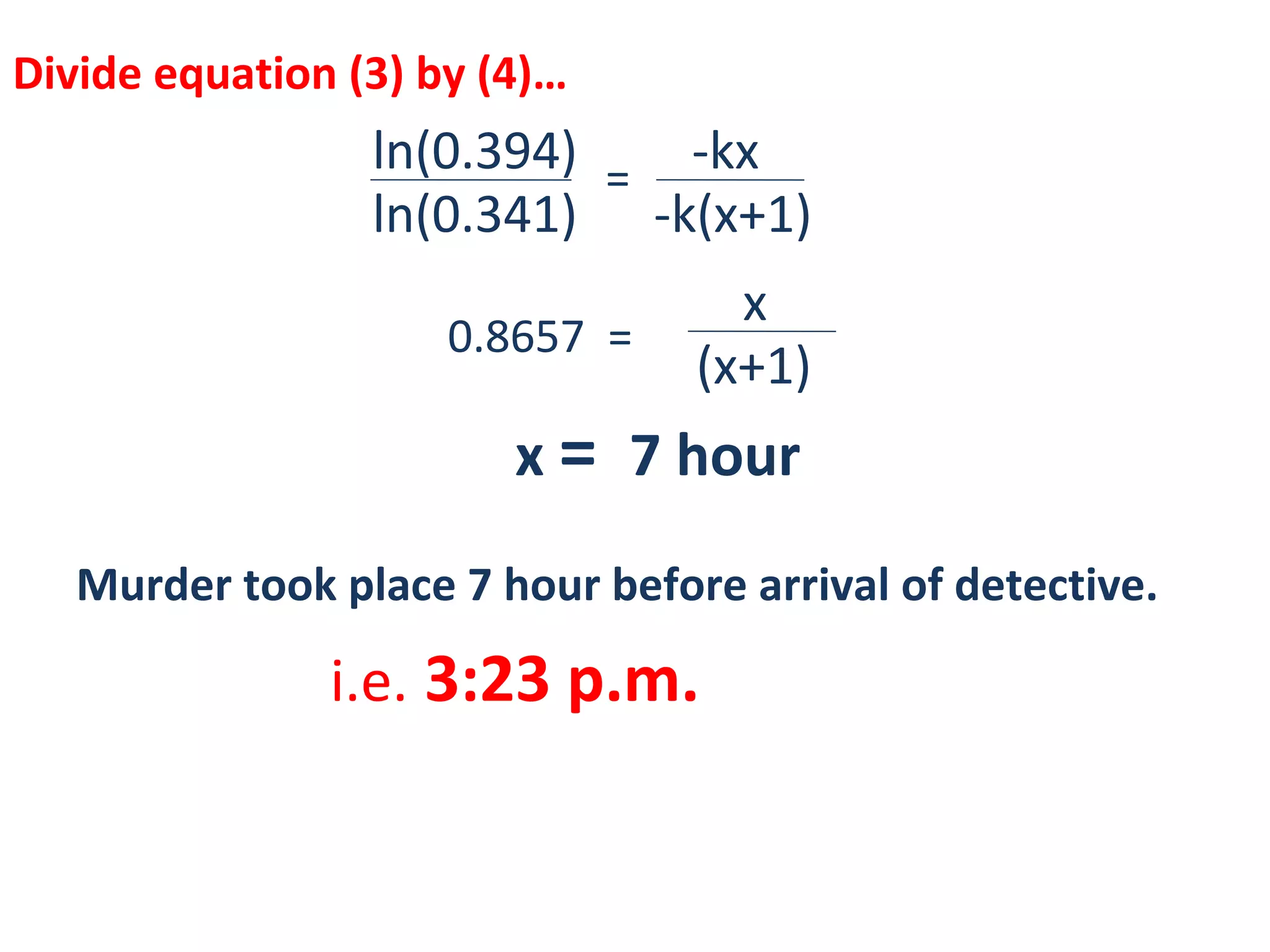 Divide equation (3) by (4)…
ln(0.394) -kx
ln(0.341) -k(x+1)
=
=0.8657
x
(x+1)
x = 7 hour
Murder took place 7 hour before arrival of detective.
i.e. 3:23 p.m.
 