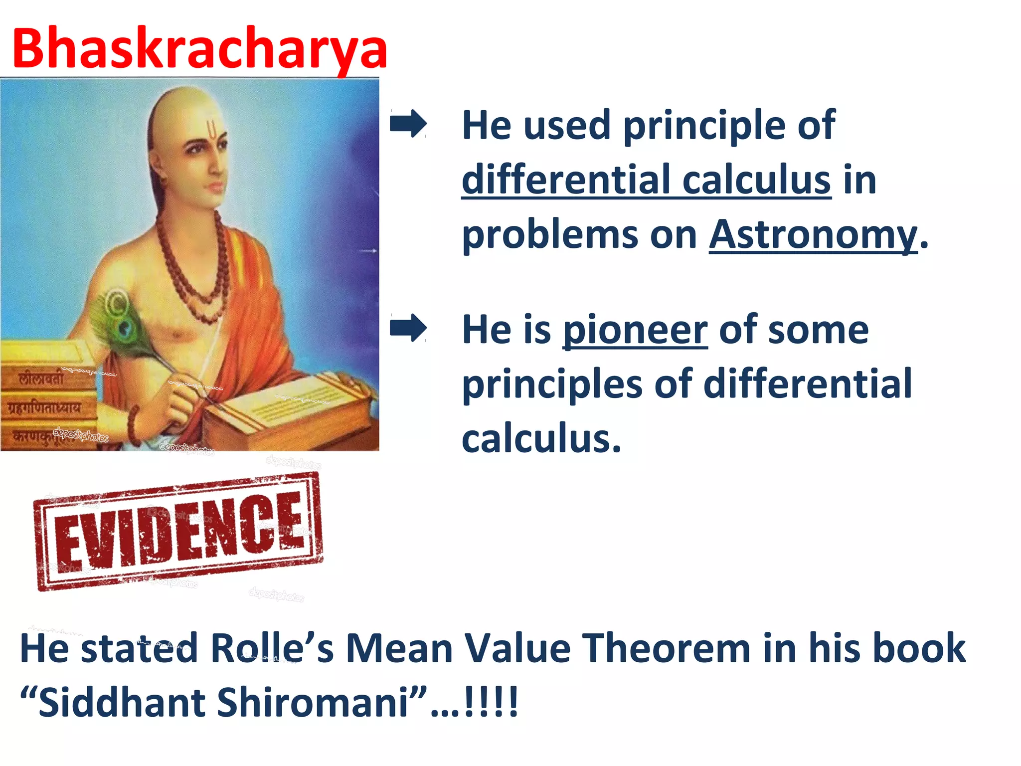Bhaskracharya
He used principle of
differential calculus in
problems on Astronomy.
He is pioneer of some
principles of differential
calculus.
He stated Rolle’s Mean Value Theorem in his book
“Siddhant Shiromani”…!!!!
 