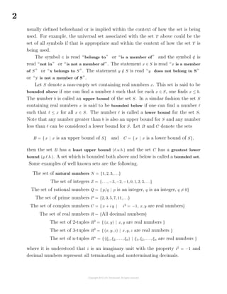2
usually deﬁned beforehand or is implied within the context of how the set is being
used. For example, the universal set associated with the set T above could be the
set of all symbols if that is appropriate and within the context of how the set T is
being used.
The symbol ∈ is read “belongs to” or “is a member of” and the symbol /∈ is
read “not in” or “is not a member of”. The statement x ∈ S is read “x is a member
of S ” or “x belongs to S ”. The statement y /∈ S is read “y does not belong to S”
or “y is not a member of S”.
Let S denote a non-empty set containing real numbers x. This set is said to be
bounded above if one can ﬁnd a number b such that for each x ∈ S, one ﬁnds x ≤ b.
The number b is called an upper bound of the set S. In a similar fashion the set S
containing real numbers x is said to be bounded below if one can ﬁnd a number
such that ≤ x for all x ∈ S. The number is called a lower bound for the set S.
Note that any number greater than b is also an upper bound for S and any number
less than can be considered a lower bound for S. Let B and C denote the sets
B = { x | x is an upper bound of S} and C = { x | x is a lower bound of S},
then the set B has a least upper bound ( .u.b.) and the set C has a greatest lower
bound (g. .b.). A set which is bounded both above and below is called a bounded set.
Some examples of well known sets are the following.
The set of natural numbers N = {1, 2, 3, . . .}
The set of integers Z = {. . ., −3, −2, −1, 0, 1, 2, 3, . . .}
The set of rational numbers Q = { p/q | p is an integer, q is an integer, q = 0}
The set of prime numbers P = {2, 3, 5, 7, 11, . . .}
The set of complex numbers C = { x + i y | i2
= −1, x, y are real numbers}
The set of real numbers R = {All decimal numbers}
The set of 2-tuples R2
= { (x, y) | x, y are real numbers }
The set of 3-tuples R3
= { (x, y, z) | x, y, z are real numbers }
The set of n-tuples Rn
= { (ξ1, ξ2, . . ., ξn) | ξ1, ξ2, . . ., ξn are real numbers }
where it is understood that i is an imaginary unit with the property i2
= −1 and
decimal numbers represent all terminating and nonterminating decimals.
 