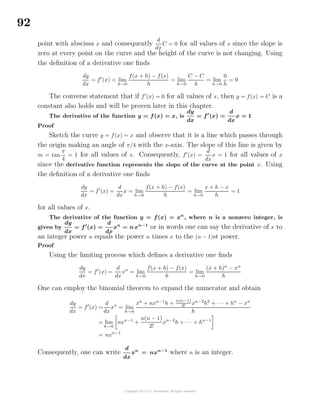 92
point with abscissa x and consequently
d
dx
C = 0 for all values of x since the slope is
zero at every point on the curve and the height of the curve is not changing. Using
the deﬁnition of a derivative one ﬁnds
dy
dx
= f (x) = lim
h→0
f(x + h) − f(x)
h
= lim
h→0
C − C
h
= lim
h→0
0
h
= 0
The converse statement that if f (x) = 0 for all values of x, then y = f(x) = C is a
constant also holds and will be proven later in this chapter.
The derivative of the function y = f(x) = x, is
dy
dx
= f (x) =
d
dx
x = 1
Proof
Sketch the curve y = f(x) = x and observe that it is a line which passes through
the origin making an angle of π/4 with the x-axis. The slope of this line is given by
m = tan
π
4
= 1 for all values of x. Consequently, f (x) =
d
dx
x = 1 for all values of x
since the derivative function represents the slope of the curve at the point x. Using
the deﬁnition of a derivative one ﬁnds
dy
dx
= f (x) =
d
dx
x = lim
h→0
f(x + h) − f(x)
h
= lim
h→0
x + h − x
h
= 1
for all values of x.
The derivative of the function y = f(x) = xn
, where n is a nonzero integer, is
given by
dy
dx
= f (x) =
d
dx
xn
= nxn−1
or in words one can say the derivative of x to
an integer power n equals the power n times x to the (n − 1)st power.
Proof
Using the limiting process which deﬁnes a derivative one ﬁnds
dy
dx
= f (x) =
d
dx
xn
= lim
h→0
f(x + h) − f(x)
h
= lim
h→0
(x + h)n
− xn
h
One can employ the binomial theorem to expand the numerator and obtain
dy
dx
= f (x) =
d
dx
xn
= lim
h→0
xn
+ nxn−1
h +
n(n−1)
2! xn−2
h2
+ · · · + hn
− xn
h
= lim
h→0
nxn−1
+
n(n − 1)
2!
xn−2
h + · · · + hn−1
= nxn−1
Consequently, one can write
d
dx
xn
= nxn−1
where n is an integer.
 