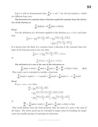 93
Later it will be demonstrated that
d
dx
xr
= rxr−1
for all real numbers r which
are diﬀerent from zero.
The derivative of a constant times a function equals the constant times the deriva-
tive of the function or
d
dx
[Cf(x)] = C
d
dx
f(x) = Cf (x)
Proof
Use the deﬁnition of a derivative applied to the function g(x) = Cf(x) and show
that
d
dx
g(x) = lim
h→0
g(x + h) − g(x)
h
= lim
h→0
Cf(x + h) − Cf(x)
h
= lim
h→0
C
f(x + h) − f(x)
h
It is known that the limit of a constant times a function is the constant times the
limit of the function and so one can write
d
dx
g(x) = C lim
h→0
f(x + h) − f(x)
h
= Cf (x)
or
d
dx
[Cf(x)] = C
d
dx
f(x) = Cf (x)
The derivative of a sum is the sum of the derivatives or
d
dx
[u(x) + v(x)] =
d
dx
u(x) +
d
dx
v(x) =
du
dx
+
dv
dx
= u (x) + v (x) (2.4)
This result can be extended to include n-functions
d
dx
[u1(x) + u2(x) + · · · + un(x)] =
d
dx
u1(x) +
d
dx
u2(x) + · · · +
d
dx
un(x)
Proof
If y(x) = u(x) + v(x), then
dy
dx
= lim
h→0
y(x + h) − y(x)
h
= lim
h→0
u(x + h) + v(x + h) − [u(x) + v(x)]
h
= lim
h→0
u(x + h) − u(x)
h
+ lim
h→0
v(x + h) − v(x)
h
or
dy
dx
=
d
dx
[u(x) + v(x)] =
d
dx
u(x) +
d
dx
v(x) = u (x) + v (x)
This result follows from the limit property that the limit of a sum is the sum of
the limits. The above proof can be extended to larger sums by breaking the larger
sums into smaller groups of summing two functions.
 