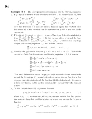 94
Example 2-4. The above properties are combined into the following examples.
(a) If y = F(x) is a function which is diﬀerentiable and C is a nonzero constant, then
d
dx
[CF(x)] =C
dF(x)
dx
d
dx
[F(x) + C] =
dF(x)
dx
+
d
dx
C =
dF(x)
dx
d
dx
5x3
=5
d
dx
x3
= 5(3x2
) = 15x2
d
dx
x3
+ 8 =
d
dx
x3
+
d
dx
8 = 3x2
since the derivative of a constant times a function equals the constant times
the derivative of the function and the derivative of a sum is the sum of the
derivatives.
(b) If S = {f1(x), f2(x), f3(x), . . ., fn(x), . . . } is a set of functions, deﬁne the set of deriva-
tives
dS
dx
= {
df1
dx
,
df2
dx
,
df3
dx
, . . .,
dfn
dx
, . . . }. To ﬁnd the derivatives of each of the func-
tions in the set S = {1, x, x2
, x3
, x4
, x5
, . . ., x100
, . . ., xm
, . . . }, where m is a very large
integer, one can use properties 1 , 2 and 3 above to write
dS
dx
= {0, 1, 2x, 3x2
, 4x3
, 5x4
, . . ., 100x99
, . . ., mxm−1
, . . . }
(c) Consider the polynomial function y = x6
+ 7x4
+ 32x2
− 17x + 33. To ﬁnd the
derivative of this function one can combine the properties 1, 2, 3, 4 to show
dy
dx
=
d
dx
(x6
+ 7x4
+ 32x2
− 17x + 33)
dy
dx
=
d
dx
x6
+ 7
d
dx
x4
+ 32
d
dx
x2
− 17
d
dx
x +
d
dx
(33)
dy
dx
=6x5
+ 7(4x3
) + 32(2x) − 17(1) + 0
dy
dx
=6x5
+ 28x3
+ 64x − 17
This result follows from use of the properties (i) the derivative of a sum is the
sum of the derivatives (ii) the derivative of a constant times a function is that
constant times the derivative of the function (iii) the derivative of x to a power
is the power times x to the one less power and (iv) the derivative of a constant
is zero.
(d) To ﬁnd the derivative of a polynomial function
y = pn(x) = a0xn
+ a1xn−1
+ a2xn−2
+ · · · + an−2x2
+ an−1x + an, (2.5)
where a0, a1, . . ., an are constants,with a0 = 0, one can use the ﬁrst four proper-
ties above to show that by diﬀerentiating each term one obtains the derivative
function
dy
dx
= a0 nxn−1
+ a1 (n − 1)xn−2
+ a2 (n − 2)xn−3
+ · · ·an−2 [2x] + an−1[1] + 0
 