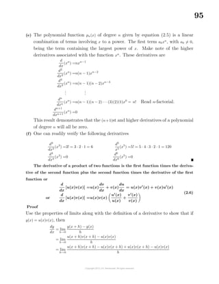 95
(e) The polynomial function pn(x) of degree n given by equation (2.5) is a linear
combination of terms involving x to a power. The ﬁrst term a0xn
, with a0 = 0,
being the term containing the largest power of x. Make note of the higher
derivatives associated with the function xn
. These derivatives are
d
dx
(xn
) =nxn−1
d2
dx2
(xn
) =n(n − 1)xn−2
d3
dx3
(xn
) =n(n − 1)(n − 2)xn−3
...
...
dn
dxn
(xn
) =n(n − 1)(n − 2) · · ·(3)(2)(1)x0
= n! Read n-factorial.
dn+1
dxn+1
(xn
) =0
This result demonstrates that the (n+1)st and higher derivatives of a polynomial
of degree n will all be zero.
(f) One can readily verify the following derivatives
d3
dx3
(x3
) =3! = 3 · 2 · 1 = 6
d4
dx4
(x3
) =0
d5
x5
(x5
) =5! = 5 · 4 · 3 · 2 · 1 = 120
d6
dx6
(x5
) =0
The derivative of a product of two functions is the ﬁrst function times the deriva-
tive of the second function plus the second function times the derivative of the ﬁrst
function or
d
dx
[u(x)v(x)] =u(x)
dv
dx
+ v(x)
du
dx
= u(x)v (x) + v(x)u (x)
or
d
dx
[u(x)v(x)] =u(x)v(x)
u (x)
u(x)
+
v (x)
v(x)
(2.6)
Proof
Use the properties of limits along with the deﬁnition of a derivative to show that if
y(x) = u(x)v(x), then
dy
dx
= lim
h→0
y(x + h) − y(x)
h
= lim
h→0
u(x + h)v(x + h) − u(x)v(x)
h
= lim
h→0
u(x + h)v(x + h) − u(x)v(x + h) + u(x)v(x + h) − u(x)v(x)
h
 