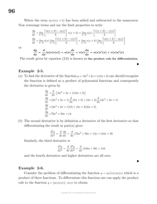 96
Where the term u(x)v(x + h) has been added and subtracted to the numerator.
Now rearrange terms and use the limit properties to write
dy
dx
= lim
h→0
u(x + h) − u(x)
h
v(x + h) + lim
h→0
u(x)
v(x + h) − v(x)
h
dy
dx
= lim
h→0
u(x) lim
h→0
v(x + h) − v(x)
h
+ lim
h→0
v(x + h) lim
h→0
u(x + h) − u(x)
h
or
dy
dx
=
d
dx
[u(x)v(x)] = u(x)
dv
dx
+ v(x)
du
dx
= u(x)v (x) + v(x)u (x)
The result given by equation (2.6) is known as the product rule for diﬀerentiation.
Example 2-5.
(a) To ﬁnd the derivative of the function y = (3x2
+2x+1)(8x+3) one should recognize
the function is deﬁned as a product of polynomial functions and consequently
the derivative is given by
dy
dx
=
d
dx
(3x2
+ 2x + 1)(8x + 3)
dy
dx
=(3x2
+ 2x + 1)
d
dx
(8x + 3) + (8x + 3)
d
dx
(3x2
+ 2x + 1)
dy
dx
=(3x2
+ 2x + 1)(8) + (8x + 3)(6x + 2)
dy
dx
=72x2
+ 50x + 14
(b) The second derivative is by deﬁnition a derivative of the ﬁrst derivative so that
diﬀerentiating the result in part(a) gives
d2
y
dx2
=
d
dx
dy
dx
=
d
dx
72x2
+ 50x + 14 = 144x + 50
Similarly, the third derivative is
d3
y
dx3
=
d
dx
d2
y
dx2
=
d
dx
(144x + 50) = 144
and the fourth derivative and higher derivatives are all zero.
Example 2-6.
Consider the problem of diﬀerentiating the function y = u(x)v(x)w(x) which is a
product of three functions. To diﬀerentiate this function one can apply the product
rule to the function y = [u(x)v(x)] · w(x) to obtain
 
