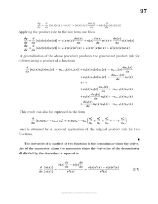 97
dy
dx
=
d
dx
([u(x)v(x)] · w(x)) = [u(x)v(x)]
dw(x)
dx
+ w(x)
d
dx
[u(x)v(x)]
Applying the product rule to the last term one ﬁnds
dy
dx
=
d
dx
[u(x)v(x)w(x)] = u(x)v(x)
dw(x)
dx
+ u(x)
dv(x)
dx
w(x) +
du(x)
dx
v(x)w(x)
dy
dx
=
d
dx
[u(x)v(x)w(x)] = u(x)v(x)w (x) + u(x)v (x)w(x) + u (x)v(x)w(x)
A generalization of the above procedure produces the generalized product rule for
diﬀerentiating a product of n-functions
d
dx
[u1(x)u2(x)u3(x) · · · un−1(x)un(x)] =u1(x)u2(x)u3(x) · · · un−1(x)
dun(x)
dx
+u1(x)u2(x)u3(x) · · ·
dun−1(x)
dx
un(x)
+ · · ·
+u1(x)u2(x)
du3(x)
dx
· · · un−1(x)un(x)
+u1(x)
du2(x)
dx
u3(x) · · · un−1(x)un(x)
+
du1(x)
dx
u2(x)u3(x) · · · un−1(x)un(x)
This result can also be expressed in the form
d
dx
[u1u2u3 · · · un−1un] = u1u2u3 · · · un
u1
u1
+
u2
u2
+
u3
u3
+ · · · +
un
un
and is obtained by a repeated application of the original product rule for two
functions.
The derivative of a quotient of two functions is the denominator times the deriva-
tive of the numerator minus the numerator times the derivative of the denominator
all divided by the denominator squared or
d
dx
u(x)
v(x)
=
v(x)
du
dx
− u(x)
dv
dx
v2
(x)
=
v(x)u (x) − u(x)v (x)
v2
(x)
(2.7)
 