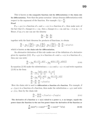 99
This is known as the composite function rule for diﬀerentiation or the chain rule
for diﬀerentiation. Note that the prime notation always denotes diﬀerentiation with
respect to the argument of the function. For example z (ξ) =
dz
dξ
.
Proof
If y = y(u) is a function of u and u = u(x) is a function of x, then make note of
the fact that if x changes to x + ∆x, then u changes to u + ∆u and ∆u → 0 as ∆x → 0.
Hence, if ∆u = 0, one can use the identity
∆y
∆x
=
∆y
∆u
·
∆u
∆x
together with the limit theorem for products of functions, to obtain
dy
dx
= lim
∆x→0
∆y
∆x
= lim
∆u→0
∆y
∆u
· lim
∆x→0
∆u
∆x
=
dy
du
·
du
dx
= y (u)u (x)
which is known as the chain rule for diﬀerentiation.
An alternative derivation of this rule makes use of the deﬁnition of a derivative
given by equation (2.2). If y = y(u) is a function of u and u = u(x) is a function of x,
then one can write
dy
dx
= lim
h→0
y(x + h) − y(x)
h
= lim
h→0
y(u(x + h)) − y(u(x))
h
(2.10)
In equation (2.10) make the substitutions u = u(x) and ξ = u(x+h) and write equation
(2.10) in the form
dy
dx
= lim
ξ→u
y(ξ) − y(u)
(ξ − u)
·
(ξ − u)
h
dy
dx
= lim
ξ→u
y(ξ) − y(u)
ξ − u
· lim
h→0
u(x + h) − u(x)
h
dy
dx
=
dy
du
·
du
dx
= y (u)u (x)
Here the chain rule is used to diﬀerentiate a function of a function. For example, if
y = f(g(x)) is a function of a function, then make the substitution u = g(x) and write
y = f(u), then by the chain rule
dy
dx
=
dy
du
du
dx
= f (u)u (x) = f (u)g (x) (2.11)
The derivative of a function u = u(x) raised to a power n, n an integer, equals the
power times the function to the one less power times the derivative of the function or
d
dx
[u(x)n
] = nu(x)n−1 du
dx
= nu(x)n−1
u (x) (2.12)
 