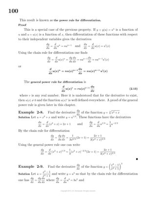 100
This result is known as the power rule for diﬀerentiation.
Proof
This is a special case of the previous property. If y = y(u) = un
is a function of
u and u = u(x) is a function of x, then diﬀerentiation of these functions with respect
to their independent variables gives the derivatives
dy
du
=
d
du
un
= nun−1
and
du
dx
=
d
dx
u(x) = u (x)
Using the chain rule for diﬀerentiation one ﬁnds
dy
dx
=
d
dx
u(x)n
=
dy
du
du
dx
= nun−1 du
dx
= nun−1
u (x)
or
d
dx
u(x)n
= nu(x)n−1 du
dx
= nu(x)n−1
u (x)
The general power rule for diﬀerentiation is
d
dx
u(x)r
= ru(x)r−1 du
dx
(2.13)
where r is any real number. Here it is understood that for the derivative to exist,
then u(x) = 0 and the function u(x)r
is well deﬁned everywhere. A proof of the general
power rule is given later in this chapter.
Example 2-8. Find the derivative
dy
dx
of the function y =
3
x2 + x
Solution Let u = x2
+ x and write y = u1/3
. These functions have the derivatives
du
dx
=
d
dx
(x2
+ x) = 2x + 1 and
dy
du
=
d
du
u1/3
=
1
3
u−2/3
By the chain rule for diﬀerentiation
dy
dx
=
dy
du
du
dx
=
1
3u2/3
(2x + 1) =
2x + 1
3(x2 + x)2/3
Using the general power rule one can write
dy
dx
=
d
dx
(x2
+ x)1/3
=
1
3
(x2
+ x)−2/3
(2x + 1) =
2x + 1
3(x2 + x)2/3
Example 2-9. Find the derivative
dy
dx
of the function y =
x2
− 1
x4 + 1
3
Solution Let u =
x2
− 1
x4 + 1
and write y = u3
so that by the chain rule for diﬀerentiation
one has
dy
dx
=
dy
du
du
dx
where
dy
du
=
d
du
u3
= 3u2
and
 