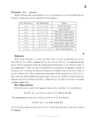 3
Example 1-1. Intervals
When dealing with real numbers a, b, x it is customary to use the following no-
tations to represent various intervals of real numbers.
Set Notation Set Deﬁnition Name
[a, b] {x | a ≤ x ≤ b} closed interval
(a, b) {x | a < x < b} open interval
[a, b) {x | a ≤ x < b} left-closed, right-open
(a, b] {x | a < x ≤ b} left-open, right-closed
(a, ∞) {x | x > a} left-open, unbounded
[a, ∞) {x | x ≥ a} left-closed,unbounded
(−∞, a) {x | x < a} unbounded, right-open
(−∞, a] {x | x ≤ a} unbounded, right-closed
(−∞, ∞) R = {x | −∞ < x < ∞} Set of real numbers
Subsets
If for every element x ∈ A one can show that x is also an element of a set B,
then the set A is called a subset of B or one can say the set A is contained in the
set B. This is expressed using the mathematical statement A ⊂ B, which is read “A
is a subset of B ”. This can also be expressed by saying that B contains A, which is
written as B ⊃ A. If one can ﬁnd one element of A which is not in the set B, then A
is not a subset of B. This is expressed using either of the notations A ⊂ B or B ⊃ A.
Note that the above deﬁnition implies that every set is a subset of itself, since the
elements of a set A belong to the set A. Whenever A ⊂ B and A = B, then A is called
a proper subset of B.
Set Operations
Given two sets A and B, the union of these sets is written A ∪ B and deﬁned
A ∪ B = { x | x ∈ A or x ∈ B, or x ∈ both A and B}
The intersection of two sets A and B is written A ∩ B and deﬁned
A ∩ B = { x | x ∈ both A and B }
If A ∩ B is the empty set one writes A ∩ B = ∅ and then the sets A and B are said to
be disjoint.
 