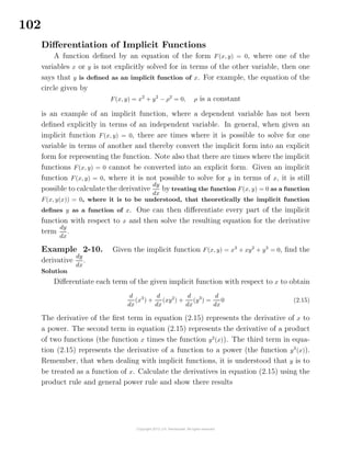 102
Diﬀerentiation of Implicit Functions
A function deﬁned by an equation of the form F(x, y) = 0, where one of the
variables x or y is not explicitly solved for in terms of the other variable, then one
says that y is deﬁned as an implicit function of x. For example, the equation of the
circle given by
F(x, y) = x2
+ y2
− ρ2
= 0, ρ is a constant
is an example of an implicit function, where a dependent variable has not been
deﬁned explicitly in terms of an independent variable. In general, when given an
implicit function F(x, y) = 0, there are times where it is possible to solve for one
variable in terms of another and thereby convert the implicit form into an explicit
form for representing the function. Note also that there are times where the implicit
functions F(x, y) = 0 cannot be converted into an explicit form. Given an implicit
function F(x, y) = 0, where it is not possible to solve for y in terms of x, it is still
possible to calculate the derivative
dy
dx
by treating the function F(x, y) = 0 as a function
F(x, y(x)) = 0, where it is to be understood, that theoretically the implicit function
deﬁnes y as a function of x. One can then diﬀerentiate every part of the implicit
function with respect to x and then solve the resulting equation for the derivative
term
dy
dx
.
Example 2-10. Given the implicit function F(x, y) = x3
+ xy2
+ y3
= 0, ﬁnd the
derivative
dy
dx
.
Solution
Diﬀerentiate each term of the given implicit function with respect to x to obtain
d
dx
(x3
) +
d
dx
(xy2
) +
d
dx
(y3
) =
d
dx
0 (2.15)
The derivative of the ﬁrst term in equation (2.15) represents the derivative of x to
a power. The second term in equation (2.15) represents the derivative of a product
of two functions (the function x times the function y2
(x)). The third term in equa-
tion (2.15) represents the derivative of a function to a power (the function y3
(x)).
Remember, that when dealing with implicit functions, it is understood that y is to
be treated as a function of x. Calculate the derivatives in equation (2.15) using the
product rule and general power rule and show there results
 