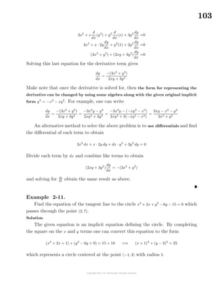 103
3x2
+ x
d
dx
(y2
) + y2 d
dx
(x) + 3y2 dy
dx
=0
3x2
+ x · 2y
dy
dx
+ y2
(1) + 3y2 dy
dx
=0
(3x2
+ y2
) + (2xy + 3y2
)
dy
dx
=0
Solving this last equation for the derivative term gives
dy
dx
=
−(3x2
+ y2
)
2xy + 3y2
Make note that once the derivative is solved for, then the form for representing the
derivative can be changed by using some algebra along with the given original implicit
form y3
= −x3
− xy2
. For example, one can write
dy
dx
=
−(3x2
+ y2
)
2xy + 3y2
=
−3x2
y − y3
2xy2 + 3y3
=
−3x2
y − (−xy2
− x3
)
2xy2 + 3(−xy2 − x3)
=
3xy − x2
− y2
3x2 + y2
An alternative method to solve the above problem is to use diﬀerentials and ﬁnd
the diﬀerential of each term to obtain
3x2
dx + x · 2y dy + dx · y2
+ 3y2
dy = 0
Divide each term by dx and combine like terms to obtain
(2xy + 3y2
)
dy
dx
= −(3x2
+ y2
)
and solving for dy
dx obtain the same result as above.
Example 2-11.
Find the equation of the tangent line to the circle x2
+ 2x + y2
− 6y − 15 = 0 which
passes through the point (2, 7).
Solution
The given equation is an implicit equation deﬁning the circle. By completing
the square on the x and y terms one can convert this equation to the form
(x2
+ 2x + 1) + (y2
− 6y + 9) = 15 + 10 =⇒ (x + 1)2
+ (y − 3)2
= 25
which represents a circle centered at the point (−1, 3) with radius 5.
 