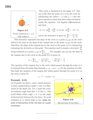 104
Figure 2-5.
Circle centered at (−1, 3)
with radius 5.
This circle is illustrated in the ﬁgure 2-5. One
can verify that the point (2, 7) is on the circle by
substituting the values x = 2 and y = 7 into the
given equation to show that these values do indeed
satisfy the equation. Use implicit diﬀerentiation
and show
2x + 2 + 2y
dy
dx
− 6
dy
dx
= 0 or (2y − 6)
dy
dx
= −(2x + 2)
and so the derivative is given by
dy
dx
= −
(x + 1)
y − 3
This derivative represents the slope of the circle at a point (x0, y0) on the circle
which is the same as the slope of the tangent line to the point (x0, y0) on the circle.
Therefore, the slope of the tangent line to the circle at the point (2, 7) is obtained by
evaluating the derivative at this point. The notation used to denote a derivative
dy
dx
being evaluated at a point (x0, y0) is
dy
dx (x0,y0)
. For example, one can say the slope of
the tangent line to the circle at the point (2, 7) is given by
mt =
dy
dx (2,7)
=
−(x + 1)
(y − 3) (2,7)
=
−(2 + 1)
(7 − 3)
= −
3
4
The equation of the tangent line to the circle which passed through the point (2, 7)
is obtained from the point-slope formula y − y0 = mt(x − x0) for the equation of a line.
One ﬁnds the equation of the tangent line which passes through the point (2, 7) on
the circle is given by
y − 7 = −(3/4)(x − 2)
Example 2-12.
(a) Consider two lines 1 and 2 which intersect
to form supplementary angles α and β as illus-
trated in the ﬁgure 2-6. Let α equal the coun-
terclockwise angle from line 1 to line 2. One
could deﬁne either angle α or β as the angle
of intersection between the two lines. To avoid
confusion as to which angle to use, deﬁne the
point of intersection of the two lines as a point
of rotation.
Figure 2-6.
Intersection of two lines.
 