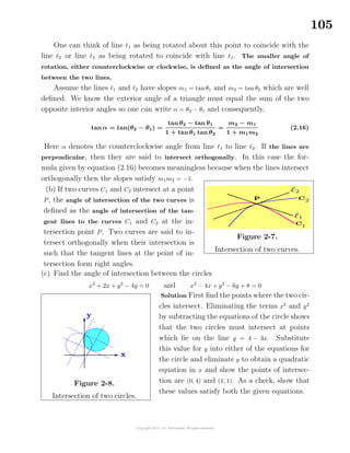 105
One can think of line 1 as being rotated about this point to coincide with the
line 2 or line 2 as being rotated to coincide with line 1. The smaller angle of
rotation, either counterclockwise or clockwise, is deﬁned as the angle of intersection
between the two lines.
Assume the lines 1 and 2 have slopes m1 = tanθ1 and m2 = tan θ2 which are well
deﬁned. We know the exterior angle of a triangle must equal the sum of the two
opposite interior angles so one can write α = θ2 − θ1 and consequently,
tan α = tan(θ2 − θ1) =
tan θ2 − tan θ1
1 + tan θ1 tan θ2
=
m2 − m1
1 + m1m2
(2.16)
Here α denotes the counterclockwise angle from line 1 to line 2. If the lines are
perpendicular, then they are said to intersect orthogonally. In this case the for-
mula given by equation (2.16) becomes meaningless because when the lines intersect
orthogonally then the slopes satisfy m1m2 = −1.
(b) If two curves C1 and C2 intersect at a point
P, the angle of intersection of the two curves is
deﬁned as the angle of intersection of the tan-
gent lines to the curves C1 and C2 at the in-
tersection point P. Two curves are said to in-
tersect orthogonally when their intersection is
such that the tangent lines at the point of in-
tersection form right angles.
Figure 2-7.
Intersection of two curves.
(c) Find the angle of intersection between the circles
x2
+ 2x + y2
− 4y = 0 and x2
− 4x + y2
− 6y + 8 = 0
Figure 2-8.
Intersection of two circles.
Solution First ﬁnd the points where the two cir-
cles intersect. Eliminating the terms x2
and y2
by subtracting the equations of the circle shows
that the two circles must intersect at points
which lie on the line y = 4 − 3x. Substitute
this value for y into either of the equations for
the circle and eliminate y to obtain a quadratic
equation in x and show the points of intersec-
tion are (0, 4) and (1, 1). As a check, show that
these values satisfy both the given equations.
 