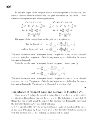 106
To ﬁnd the slopes of the tangent lines at these two points of intersection, use
implicit diﬀerentiation to diﬀerentiate the given equations for the circles. These
diﬀerentiations produce the following equations.
x2
+ 2x + y2
− 4y =0
d
dx
(x2
+ 2x + y2
− 4y) =
d
dx
(0)
2x + 2 + 2y
dy
dx
− 4
dy
dx
=0
dy
dx
=
−(2x + 2)
(2y − 4)
x2
− 4x + y2
− 6y + 8 =0
d
dx
(x2
− 4x + y2
− 6y + 8) =
d
dx
(0)
2x − 4 + 2y
dy
dx
− 6
dy
dx
=0
dy
dx
=
−(2x − 4)
(2y − 6)
The slopes of the tangent lines at the point (0, 4) are given by
For the ﬁrst circle m1 =
dy
dx (0,4)
=
−(2x + 2)
(2y − 4) (0,4)
=
−1
2
and for the second circle m2 =
dy
dx (0,4)
=
−(2x − 4)
(2y − 6) (0,4)
= 2
This gives the equations of the tangent lines to the point (0, 4) as y − 4 = (−1/2)x and
y − 4 = 2x. Note that the product of the slopes gives m1m2 = −1 indicating the curves
intersect orthogonally.
Similarly, the slopes of the tangent lines at the point (1, 1) are given by
m1 =
dy
dx (1,1)
=
−(2x + 2)
2y − 4) (1,1)
= 2
and m2 =
dy
dx (1,1)
=
−(2x − 4)
(2y − 6) 1,1)
=
−1
2
This gives the equations of the tangent lines to the point (1, 1) as y − 1 = 2(x − 1) and
y − 1 = (−1/2)(x − 1). The product of the slopes gives m1m2 = −1 indicating the curves
intersect orthogonally. The situation is illustrated in the ﬁgure 2-8.
Importance of Tangent Line and Derivative Function f (x)
Given a curve C deﬁned by the set of points { (x, y) | y = f(x), a ≤ x ≤ b } where
y = f(x) is a diﬀerentiable function for a < x < b. The following is a short list of
things that can be said about the curve C, the function f(x) deﬁning the curve and
the derivative function f (x) associated with f(x).
1. If P is a point on the curve C, having coordinates (x0, f(x0)), the slope of the curve
at the point P is given by f (x0), where f (x) is the derivative function associated
with the function rule y = f(x) deﬁning the ordinate of the curve.
 