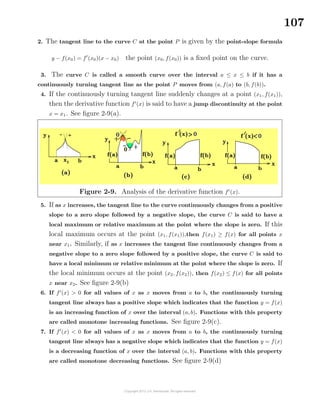 107
2. The tangent line to the curve C at the point P is given by the point-slope formula
y − f(x0) = f (x0)(x − x0) the point (x0, f(x0)) is a ﬁxed point on the curve.
3. The curve C is called a smooth curve over the interval a ≤ x ≤ b if it has a
continuously turning tangent line as the point P moves from (a, f(a) to (b, f(b)).
4. If the continuously turning tangent line suddenly changes at a point (x1, f(x1)),
then the derivative function f (x) is said to have a jump discontinuity at the point
x = x1. See ﬁgure 2-9(a).
Figure 2-9. Analysis of the derivative function f (x).
5. If as x increases, the tangent line to the curve continuously changes from a positive
slope to a zero slope followed by a negative slope, the curve C is said to have a
local maximum or relative maximum at the point where the slope is zero. If this
local maximum occurs at the point (x1, f(x1)),then f(x1) ≥ f(x) for all points x
near x1. Similarly, if as x increases the tangent line continuously changes from a
negative slope to a zero slope followed by a positive slope, the curve C is said to
have a local minimum or relative minimum at the point where the slope is zero. If
the local minimum occurs at the point (x2, f(x2)), then f(x2) ≤ f(x) for all points
x near x2. See ﬁgure 2-9(b)
6. If f (x) > 0 for all values of x as x moves from a to b, the continuously turning
tangent line always has a positive slope which indicates that the function y = f(x)
is an increasing function of x over the interval (a, b). Functions with this property
are called monotone increasing functions. See ﬁgure 2-9(c).
7. If f (x) < 0 for all values of x as x moves from a to b, the continuously turning
tangent line always has a negative slope which indicates that the function y = f(x)
is a decreasing function of x over the interval (a, b). Functions with this property
are called monotone decreasing functions. See ﬁgure 2-9(d)
 
